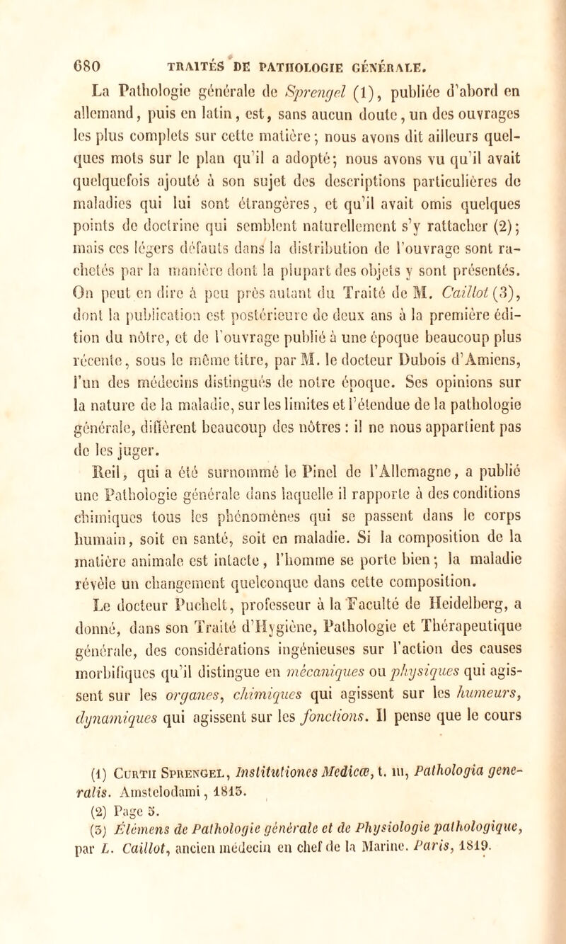 La Pathologie générale de Sprengel (1), publiée d’abord en allemand, puis en latin, est, sans aucun doute, un des ouvrages les plus complets sur celle matière; nous avons dit ailleurs quel- ques mots sur le plan qu’il a adopté; nous avons vu qu’il avait quelquefois ajouté à son sujet des descriptions particulières de maladies qui lui sont étrangères, et qu’il avait omis quelques points de doctrine qui semblent naturellement s’y rattacher (2); mais ces légers défauts dans la distribution de l’ouvrage sont ra- chetés par la manière dont la plupart des objets y sont présentés. On peut en dire à peu près autant du Traité de M. Caillot (3), dont la publication est postérieure de deux ans à la première édi- tion du nôtre, et de l’ouvrage publié à une époque beaucoup plus récente, sous le môme titre, parM. le docteur Dubois d’Amiens, l’un des médecins distingués de notre époque. Scs opinions sur la nature de la maladie, sur les limites et l’étendue de la pathologie générale, diffèrent beaucoup des nôtres : il ne nous appartient pas de les juger. Reii, qui a été surnommé le Pinel de l’Allemagne, a publié une Pathologie générale dans laquelle il rapporte à des conditions chimiques tous les phénomènes qui se passent dans le corps humain, soit en santé, soit en maladie. Si la composition de la matière animale est intacte, l’homme se porte bien ; la maladie révèle un changement quelconque dans cette composition. Le docteur Puchelt, professeur à la Faculté de Heidelberg, a donné, dans son Traité d’Hygiène, Pathologie et Thérapeutique générale, des considérations ingénieuses sur l’action des causes morbifiques qu’il distingue en mécaniques ou physiques qui agis- sent sur les organes, chimiques qui agissent sur les humeurs, dynamiques qui agissent sur les fonctions. Il pense que le cours (1) Cürtii Sprengel, Institutiones Medicœ, t. ni, Pathologia getie- ralis. Amstelodami, 1815. (2) Page 5. (3) Élémens de Pathologie générale et de Physiologie pathologique, par L. Caillot, ancien médecin en chef de la Marine. Paris, 1819.