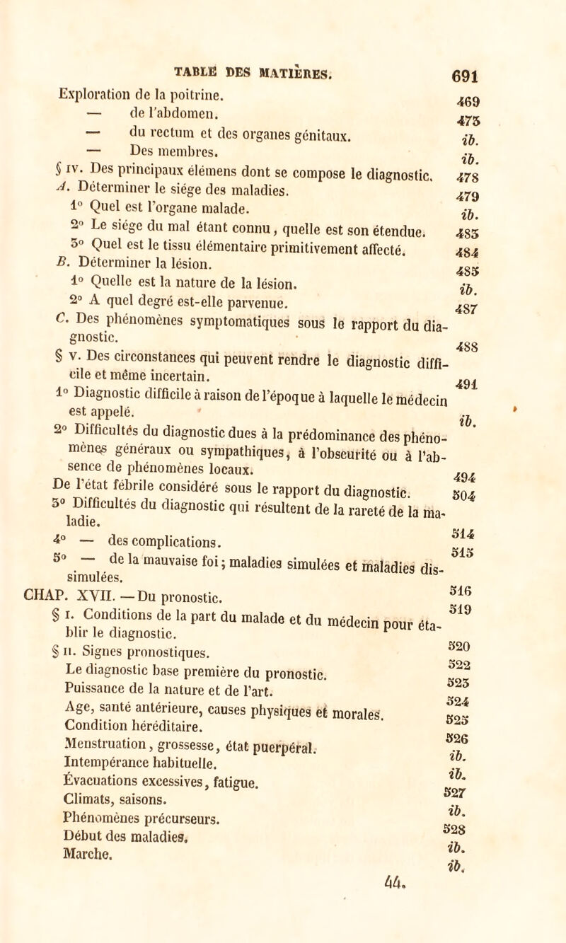 Exploration de la poitrine. — de l’abdomen. — du rectum et des organes génitaux. — Des membres. § iv. Des principaux élémens dont se compose le diagnostic. A- Déterminer le siège des maladies. 1° Quel est l’organe malade. 2° Le siège du mal étant connu, quelle est son étendue. 5» Quel est le tissu élémentaire primitivement affecté. B. Déterminer la lésion. 1° Quelle est la nature de la lésion. 2° A quel degré est-elle parvenue. C. Des phénomènes symptomatiques sous le rapport du dia- gnostic. § v. Des circonstances qui peuvent rendre le diagnostic diffi- cile et même incertain. 1° Diagnostic difficile à raison de l’époque à laquelle le médecin est appelé. 2° Difficultés du diagnostic dues à la prédominance des phéno- mènes généraux ou sympathiques, à l’obscurité ou à l’ab- sence de phénomènes locaux. ^ De 1 état fébrile considéré sous le rapport du diagnostic. 504 5° Difficultés du diagnostic qui résultent de la rareté de la ma- 691 469 475 ib. ib. 478 479 ib. 485 484 485 ib. 48 7 488 491 ib. ladie. 4° — des complications. 5° — de la mauvaise foi ; maladies simulées et maladies dis simulées. CHAP. XVII.—Du pronostic. § 1 Conditions de la part du malade et du médecin pour éta- blir le diagnostic. 1 § 11. Signes pronostiques. Le diagnostic base première du pronostic. Puissance de la nature et de l’art. Age, santé antérieure, causes physiques et morales. Condition héréditaire. Menstruation, grossesse, état puerpéral. Intempérance habituelle. Évacuations excessives, fatigue. Climats, saisons. Phénomènes précurseurs. Début des maladies. Marche. 514 515 516 519 520 522 523 524 523 526 ib. ib. 527 ib. 528 ib. ib. 44