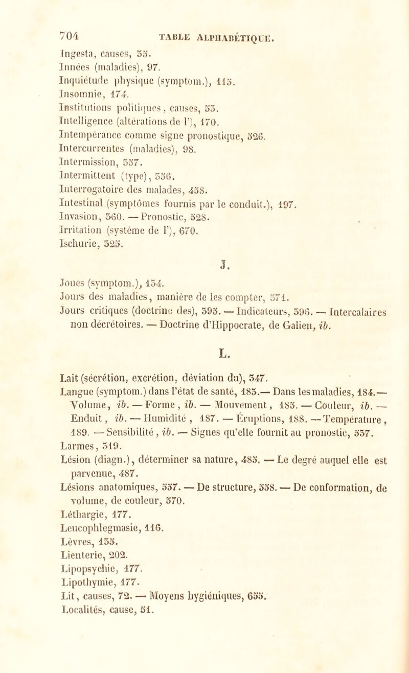 Ingesta, causes, 55'. Innées (maladies), 97. Inquiétude physique (symptom.), 115. Insomnie, 174. Institutions politiques, causes, 55. Intelligence (altérations de 1’), 170. Intempérance comme signe pronostique, 526. Intercurrentes (maladies), 98. Intermission, 557. Intermittent (type), 536. Interrogatoire des malades, 458. Intestinal (symptômes fournis par le conduit.), 197. Invasion, 560. —Pronostic, 528. Irritation (système de F), 670. Ischurie, 525. J. Joues (symptom.), 154. Jours des maladies, manière de les compter, 571. Jours critiques (doctrine des), 593. — Indicateurs, 596. — Intercalaires non décrétoires. — Doctrine d’Hippocrate, de Galien, il. L. Lait (sécrétion, excrétion, déviation du), 547. Langue (symptom.) dans l’état de santé, 185.— Dans les maladies, 184.— Volume, il. — Forme , il. — Mouvement, 185. — Couleur, il. — Enduit, il. — Humidité , 187. — Éruptions, ISS. —Température, 189. —Sensibilité, il. — Signes qu’elle fournit au pronostic, 557. Larmes, 519. Lésion (diagn.), déterminer sa nature, 483. — Le degré auquel elle est parvenue, 487. Lésions anatomiques, 537. — De structure, 538. — De conformation, de volume, de couleur, 570. Léthargie, 177. Leucophlegmasie, 116. Lèvres, 135. Lienterie, 202. Lipopsychie, 177. Lipothymie, 177. Lit, causes, 72. — Moyens hygiéniques, 655. Localités, cause, 51.