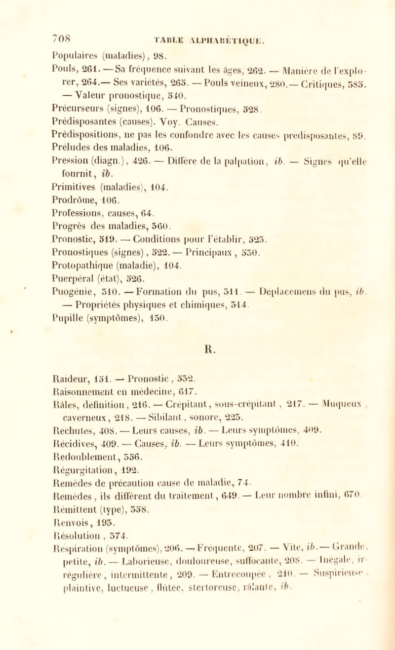 T Alt LE \ Ll’IIA I! É TIQUI :. Populaires (maladies), 98. Pouls, 261. — Sa fréquence suivant les âges, 262. — Manière de l’explo rer, 264.— Ses variétés, 265. — Pouls veineux, 280.— Critiques, 385. — Valeur pronostique, 540. Précurseurs (signes), 106. — Pronostiques, 528. Prédisposantes (causes). Voy. Causes. Prédispositions, ne pas les confondre avec les causes prédisposantes, 89. Préludes des maladies, 106. Pression (diagn.), 426. — Diffère de la palpation, ib. — Signes qu'elle fournit, ib. Primitives (maladies), 104. Prodrôme, 106. Professions, causes, 64. Progrès des maladies, 360. Pronostic, 519. —Conditions pour l’établir, 525. Pronostiques (signes), 522. — Principaux , 550. Protopathique (maladie), 104. Puerpéral (état), 526. Puogénie, 310. —Formation du pus, 511. — Déplacemens du pus, ib — Propriétés physiques et chimiques, 514. Pupille (symptômes), 130. R. Raideur, 151. — Pronostic , 552. Raisonnement en médecine, 617. Râles, définition, 216, — Crépitant, sous-crépitant, 217. — Muqueux caverneux, 218. —Sibilant, sonore, 225. Rechutes, 408. — Leurs causes, ib — Leurs symptômes, 409. Récidives, 409. — Causes, ib. — Leurs symptômes, 410. Redoublement, 556. Régurgitation, 192. Remèdes de précaution cause de maladie, 74. Remèdes , ils diffèrent du traitement, 649. — Leur nombre infini, 670 Rémittent (type), 558. Renvois, 195. Résolution, 574. Respiration (symptômes),206. —rFréquente, 207. — Vile, ib.— Claude, petite, ib. — Laborieuse, douloureuse, suffocante, 208. — Inégale, ir régulière, intermittente, 209. — Entrecoupée, 210.— Suspicieuse plaintive, luctucusc, fiùtée, stertoreuse, râlante, ib