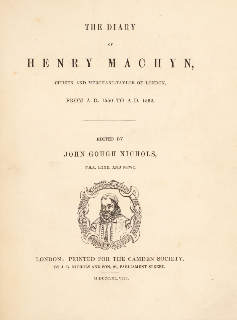 TIIE DIARY OF HENRY MACHYN CITIZEN AND MERCHANT-TAYLOR OF LONDON, FROM A. D. 1550 TO A. D. 1563. EDITED BY JOHN GOUGH NICHOLS, F.S.A. LOND. AND NEWC. LONDON: PRINTED FOR TFIE CAMDEN SOCIETY, BY J. B. NICHOLS AND SON, 25, PARLIAMENT STREET. M.DCCC.XL. VIII.