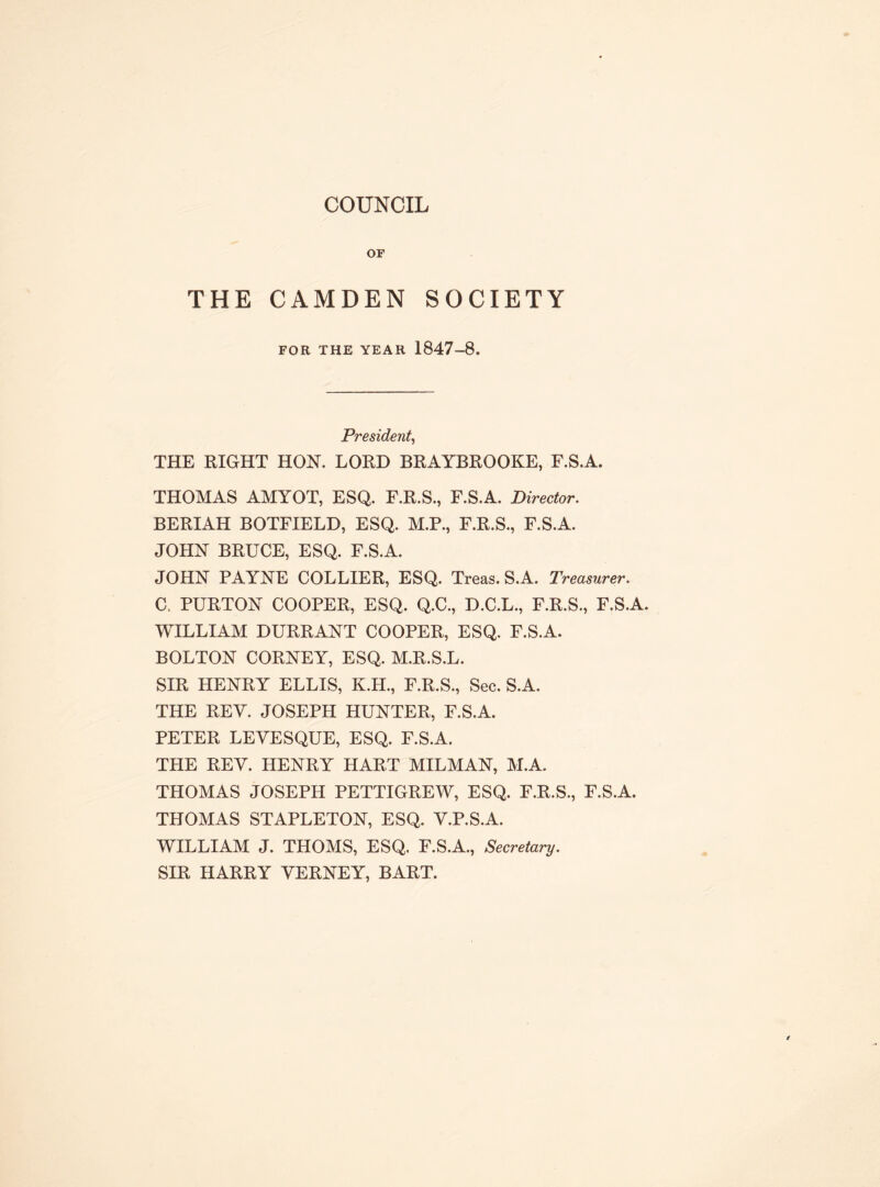 COUNCIL OF THE CAMDEN SOCIETY FOR THE YEAR 1847-8. President, THE RIGHT HON. LORD BRAYBROOKE, F.S.A. THOMAS AMYOT, ESQ. F.R.S., F.S.A. Director. BERIAH BOTFIELD, ESQ. M.P., F.R.S., F.S.A. JOHN BRUCE, ESQ. F.S.A. JOHN PAYNE COLLIER, ESQ. Treas. S.A. Treasurer. C. PURTON COOPER, ESQ. Q.C., D.C.L., F.R.S., F.S.A. WILLIAM DURRANT COOPER, ESQ. F.S.A. BOLTON CORNEY, ESQ. M.R.S.L. SIR HENRY ELLIS, K.H., F.R.S., Sec. S.A. THE REV. JOSEPH HUNTER, F.S.A. PETER LEVESQUE, ESQ. F.S.A. THE REV. HENRY HART MILMAN, M.A. THOMAS JOSEPH PETTIGREW, ESQ. F.R.S., F.S.A. THOMAS STAPLETON, ESQ. V.P.S.A. WILLIAM J. THOMS, ESQ. F.S.A., Secretary. SIR HARRY VERNEY, BART.