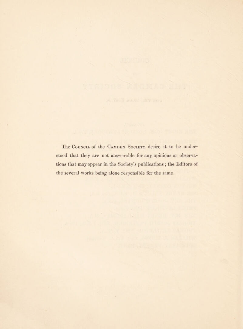 The Council of the Camden Society desire it to be under¬ stood that they are not answerable for any opinions or observa¬ tions that may appear in the Society’s publications ; the Editors of the several works being alone responsible for the same.