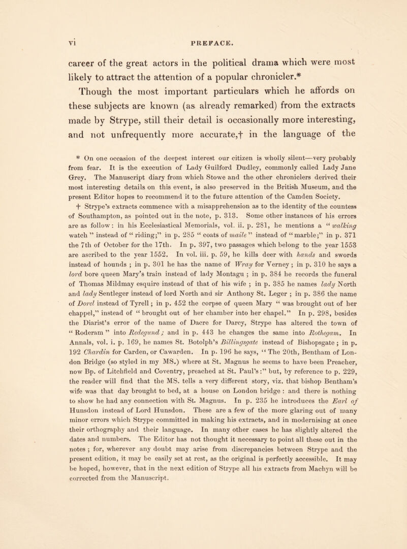 career of the great actors in the political drama which were most likely to attract the attention of a popular chronicler.* Though the most important particulars which he affords on these subjects are known (as already remarked) from the extracts made by Strype,, still their detail is occasionally more interesting, and not unfrequently more accurate,f in the language of the * On one occasion of the deepest interest our citizen is wholly silent—very probably from fear. It is the execution of Lady Guilford Dudley, commonly called Lady Jane Grey. The Manuscript diary from which Stowe and the other chroniclers derived their most interesting details on this event, is also preserved in the British Museum, and the present Editor hopes to recommend it to the future attention of the Camden Society. f Strype’s extracts commence with a misapprehension as to the identity of the countess of Southampton, as pointed out in the note, p. 313. Some other instances of his errors are as follow: in his Ecclesiastical Memorials, vol. ii. p. 281, he mentions a “ walking watch ” instead of “ riding;” in p. 285 “ coats of maile ” instead of “ marble;” in p. 371 the 7tli of October for the 17th. In p. 397, two passages which belong to the year 1553 are ascribed to the year 1552. In vol. iii. p, 59, he kills deer with hands and swords instead of hounds ; in p. 301 he has the name of Wray for Verney ; in p. 310 he says a lord bore queen Mary’s train instead of lady Montagu ; in p. 384 he records the funeral of Thomas Mildmay esquire instead of that of his wife ; in p. 385 he names lady North and lady Sentleger instead of lord North and sir Anthony St. Leger ; in p. 386 the name of Dorel instead of Tyrell; in p. 452 the corpse of queen Mary “ was brought out of her ehappel,” instead of “ brought out of her chamber into her chapel.” In p. 298, besides the Diarist’s error of the name of Dacre for Darcy, Strype has altered the town of “ Roderam ” into Redegund; and in p. 443 he changes the same into Rothegam. In Annals, vol. i. p. 169, he names St. Botolph’s Billingsgate instead of Bishopsgate ; in p. 192 Chardin for Carden, or Cawarden. In p. 196 he says, “ The 20th, Bentham of Lon¬ don Bridge (so styled in my MS.) where at St. Magnus he seems to have been Preacher, now Bp. of Litchfield and Coventry, preached at St. Paul’s:” but, by reference to p. 229, the reader will find that the MS. tells a very different story, viz. that bishop Bentham’s wife was that day brought to bed, at a house on London bridge : and there is nothing to show he had any connection with St. Magnus. In p. 235 he introduces the Earl of Hunsdon instead of Lord Hunsdon. These are a few of the more glaring out of many minor errors which Strype committed in making his extracts, and in modernising at once their orthography and their language. In many other cases he has slightly altered the dates and numbers. The Editor has not thought it necessary to point all these out in the notes ; for, wherever any doubt may arise from discrepancies between Strype and the present edition, it may be easily set at rest, as the original is perfectly accessible. It may be hoped, however, that in the next edition of Strype all his extracts from Machyn will be corrected from the Manuscript.