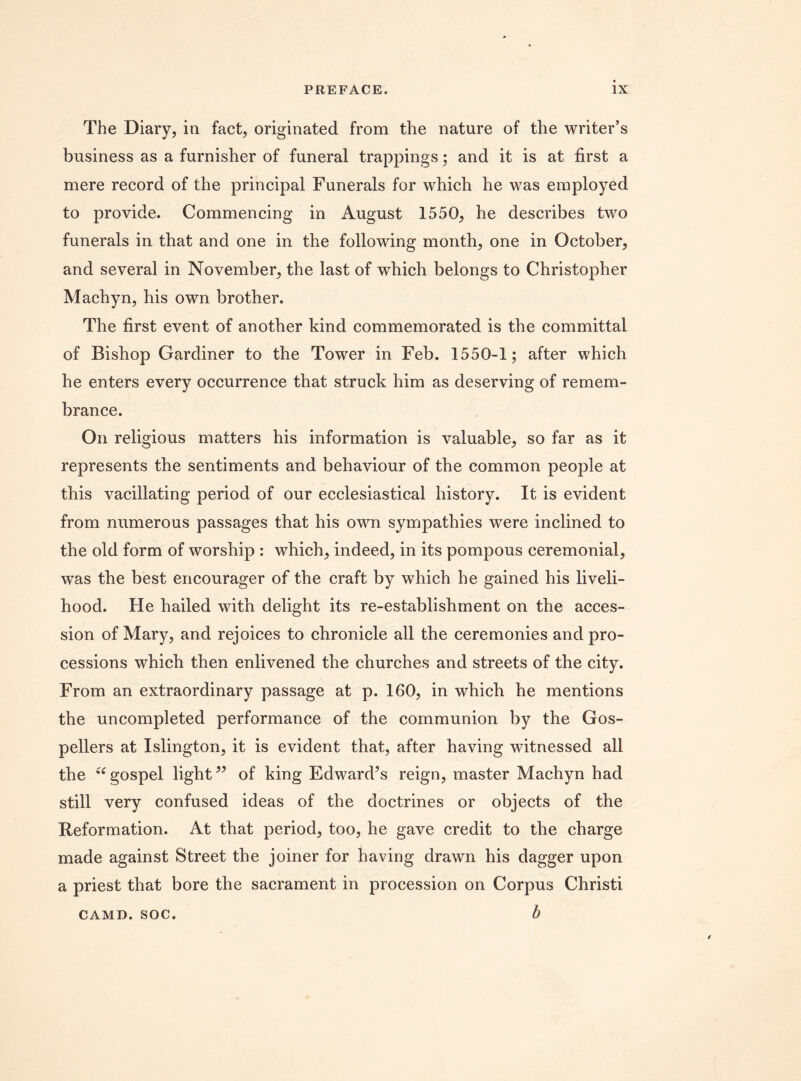 The Diary, in fact, originated from the nature of the writer’s business as a furnisher of funeral trappings; and it is at first a mere record of the principal Funerals for which he was employed to provide. Commencing in August 1550, he describes two funerals in that and one in the following month, one in October, and several in November, the last of which belongs to Christopher Machyn, his own brother. The first event of another kind commemorated is the committal of Bishop Gardiner to the Tower in Feb. 1550-1; after which he enters every occurrence that struck him as deserving of remem¬ brance. On religious matters his information is valuable, so far as it represents the sentiments and behaviour of the common people at this vacillating period of our ecclesiastical history. It is evident from numerous passages that his own sympathies were inclined to the old form of worship : which, indeed, in its pompous ceremonial, was the best encourager of the craft by which he gained his liveli¬ hood. He hailed with delight its re-establishment on the acces¬ sion of Mary, and rejoices to chronicle all the ceremonies and pro¬ cessions which then enlivened the churches and streets of the city. From an extraordinary passage at p. 160, in which he mentions the uncompleted performance of the communion by the Gos¬ pellers at Islington, it is evident that, after having witnessed all the “gospel light” of king Edward’s reign, master Machyn had still very confused ideas of the doctrines or objects of the Reformation. At that period, too, he gave credit to the charge made against Street the joiner for having drawn his dagger upon a priest that bore the sacrament in procession on Corpus Christi b CAMD. SOC.