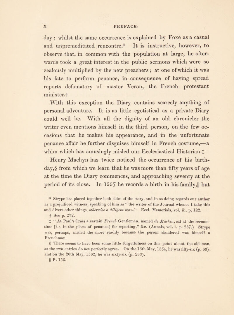 day; whilst the same occurrence is explained by Foxe as a casual and unpremeditated rencontre.* * * § It is instructive, however, to observe that, in common with the population at large, he after¬ wards took a great interest in the public sermons which were so zealously multiplied by the new preachers; at one of which it was his fate to perform penance, in consequence of having spread reports defamatory of master Veron, the French protestant minister.f With this exception the Diary contains scarcely anything of personal adventure. It is as little egotistical as a private Diary could well be. With all the dignity of an old chronicler the writer even mentions himself in the third person, on the few oc¬ casions that he makes his appearance, and in the unfortunate penance affair he further disguises himself in French costume,—a whim which has amusingly misled our Ecclesiastical Historian.]; Henry Machyn has twice noticed the occurrence of his birth¬ day^ from which we learn that he was more than fifty years of age at the time the Diary commences, and approaching seventy at the period of its close. In 1557 he records a birth in his family,|| but * Strype has placed together both sides of the story, and in so doing regards our author as a prejudiced witness, speaking of him as “the writer of the Journal whence I take this and divers other things, otherwise a diligent man.” Eccl. Memorials, vol. iii. p. 122. f See p. 272. X “ At Paul’s Cross a certain French Gentleman, named de Machin, sat at the sermon¬ time [i.e. in the place of penance] for reporting,” &c. (Annals, vol. i. p. 237.) Strype was, perhaps, misled the more readily because the person slandered was himself a Frenchman. § There seems to have been some little forgetfulness on this point about the old man, as the two entries do not perfectly agree. On the 16th May, 1554, he was fifty-six (p. 63); and on the 20th May, 1562, he was sixty-six (p. 283). || P. 153.