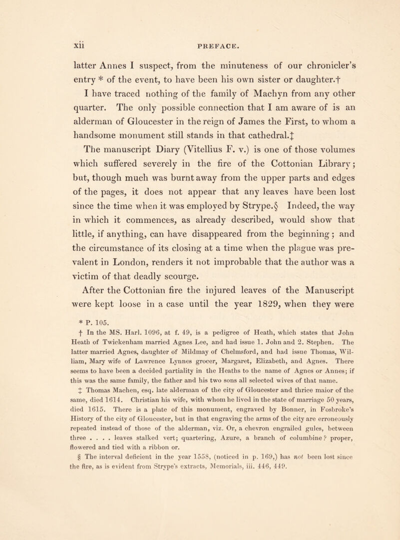 latter Annes I suspect, from the minuteness of our chronicler’s entry * of the event, to have been his own sister or daughter.*}* I have traced nothing of the family of Machyn from any other quarter. The only possible connection that I am aware of is an alderman of Gloucester in the reign of James the First, to whom a handsome monument still stands in that cathedral.J The manuscript Diary (Vitellius F. v.) is one of those volumes which suffered severely in the fire of the Cottonian Library; but, though much was burnt away from the upper parts and edges of the pages, it does not appear that any leaves have been lost since the time when it was employed by Strype.§ Indeed, the way in which it commences, as already described, would show that little, if anything, can have disappeared from the beginning; and the circumstance of its closing at a time when the plague was pre¬ valent in London, renders it not improbable that the author was a victim of that deadly scourge. After the Cottonian fire the injured leaves of the Manuscript were kept loose in a case until the year 1829, when they were * P. 105. f In the MS. Harl. 1096, at f. 49, is a pedigree of Heath, which states that John Heath of Twickenham married Agnes Lee, and had issue 1. John and 2. Stephen. The latter married Agnes, daughter of Mildmay of Chelmsford, and had issue Thomas, Wil¬ liam, Mary wife of Lawrence Lynnes grocer, Margaret, Elizabeth, and Agnes. There seems to have been a decided partiality in the Heaths to the name of Agnes or Annes; if this was the same family, the father and his two sons all selected wives of that name. X Thomas Machen, esq. late alderman of the city of Gloucester and thrice maior of the same, died 1614. Christian his wife, with whom he lived in the state of marriage 50 years, died 1615. There is a plate of this monument, engraved by Bonner, in Fosbroke’s History of the city of Gloucester, but in that engraving the arms of the city are erroneously repeated instead of those of the alderman, viz. Or, a chevron engrailed gules, between three .... leaves stalked vert; quartering, Azure, a branch of columbine? proper, flowered and tied with a ribbon or. § The interval deficient in the year 1558, (noticed in p. 169,) has not been lost since the fire, as is evident from Strvpe's extracts, Memorials, iii. 446, 449.