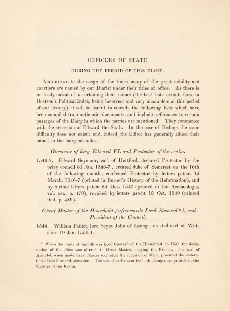 OFFICERS OF STATE DURING THE PERIOD OF THIS DIARY. According to the usage of the times many of the great nobility and courtiers are named by our Diarist under their titles of office. As there is no ready means of ascertaining their names (the best lists extant, those in Beatson’s Political Index, being incorrect and very incomplete at this period of our history), it will be useful to consult the following lists, which have been compiled from authentic documents, and include references to certain passages of the Diary in which the parties are mentioned. They commence with the accession of Edward the Sixth. In the case of Bishops the same difficulty does not exist: and, indeed, the Editor has generally added their names in the marginal notes. Governor of king Edward VI. and Protector of the realm. 1546-7. Edward Seymour, earl of Hertford, declared Protector by the privy council 31 Jan. 1546-7 ; created duke of Somerset on the 16th of the following month; confirmed Protector by letters patent 12 March, 1546-7 (printed in Burnet’s History of the Reformation), and by further letters patent 24 Dec. 1547 (printed in the Archaeologia, vol. xxx. p. 478), revoked by letters patent 13 Oct. 1549 (printed ibid. p. 489). Great Master of the Household (afterwards Lord Steward*), and President of the Council. 1544. William Paulet, lord Seynt John of Basing ; created earl of Wilt¬ shire 19 Jan. 1550-1. * When the duke of Suffolk was Lord Steward of the Household, in 1531, the desig¬ nation of the office was altered to Great Master, copying the French. The earl of Arundel, when made Great Master soon after the accession of Mary, procured the restora¬ tion of the former designation. The acts of parliament for both changes are printed in the Statutes of the Realm.