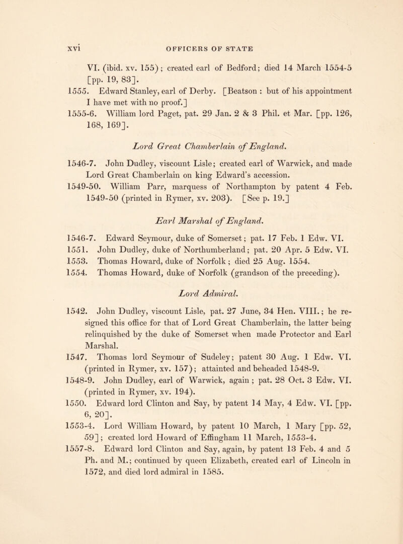 VI. (ibid. xv. 155); created earl of Bedford; died 14 March 1554-5 [pp. 19, 83]. 1555. Edward Stanley, earl of Derby. [Beatson : but of his appointment I have met with no proof.] 1555-6. William lord Paget, pat. 29 Jan. 2 & 3 Phil, et Mar. [pp. 126, 168, 169]. Lord Great Chamberlain of England. 1546-7. John Dudley, viscount Lisle; created earl of Warwick, and made Lord Great Chamberlain on king Edward’s accession. 1549-50. William Parr, marquess of Northampton by patent 4 Feb. 1549-50 (printed in Rymer, xv. 203). [See p. 19.] Earl Marshal of England. 1546-7. Edward Seymour, duke of Somerset; pat. 17 Feb. 1 Edw. VI. 1551. John Dudley, duke of Northumberland; pat. 20 Apr. 5 Edw. VI. 1553. Thomas Howard, duke of Norfolk; died 25 Aug. 1554. 1554. Thomas Howard, duke of Norfolk (grandson of the preceding). Lord Admiral. 1542. John Dudley, viscount Lisle, pat. 27 June, 34 Hen. VIII.; he re¬ signed this office for that of Lord Great Chamberlain, the latter being relinquished by the duke of Somerset when made Protector and Earl Marshal. 1547. Thomas lord Seymour of Sudeley; patent 30 Aug. 1 Edw. VI. (printed in Rymer, xv. 157); attainted and beheaded 1548-9. 1548-9. John Dudley, earl of Warwick, again ; pat. 28 Oct. 3 Edw. VI. (printed in Rymer, xv. 194). 1550. Edward lord Clinton and Say, by patent 14 May, 4 Edw. VI. [pp. 6, 20]. 1553-4. Lord William Howard, by patent 10 March, 1 Mary [pp. 52, 59]; created lord Floward of Effingham 11 March, 1553-4. 1557-8. Edward lord Clinton and Say, again, by patent 13 Feb. 4 and 5 Ph. and M.; continued by queen Elizabeth, created earl of Lincoln in 1572, and died lord admiral in 1585.