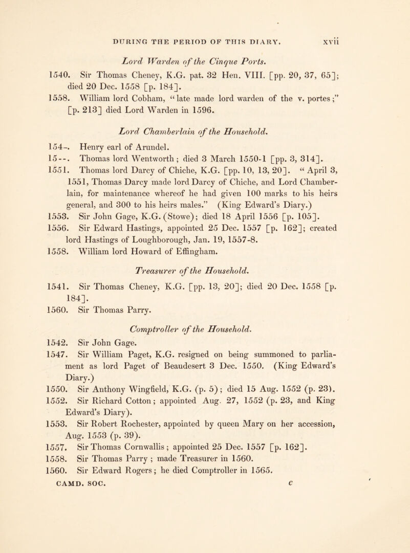 Lord Warden of the Cinque Ports. 1540. Sir Thomas Cheney, K.G. pat. 32 Hen. VIII. [pp. 20, 37, 65]; died 20 Dec. 1558 [p. 184]. 1558. William lord Cobham, “ late made lord warden of the v. portes [p. 213] died Lord Warden in 1596. Lord Chamberlain of the Household. 154-. Henry earl of Arundel. 15--. Thomas lord Wentworth; died 3 March 1550-1 [pp. 3, 314]. 1551. Thomas lord Darcy of Chiche, K.G. [pp. 10, 13, 20]. “ April 3, 1551, Thomas Darcy made lord Darcy of Chiche, and Lord Chamber- lain, for maintenance whereof he had given 100 marks to his heirs general, and 300 to his heirs males.” (King Edward’s Diary.) 1553. Sir John Gage, K.G. (Stowe); died 18 April 1556 [p. 105]. 1556. Sir Edward Hastings, appointed 25 Dec. 1557 [p. 162]; created lord Hastings of Loughborough, Jan. 19, 1557-8. 1558. William lord Howard of Effingham. Treasurer of the Household. 1541. Sir Thomas Cheney, K.G. [pp. 13, 20]; died 20 Dec. 1558 [p. 184]. 1560. Sir Thomas Parry. Comptroller of the Household. 1542. Sir John Gage. 1547. Sir William Paget, K.G. resigned on being summoned to parlia¬ ment as lord Paget of Beaudesert 3 Dec. 1550. (King Edward’s Diary.) 1550. Sir Anthony Wingfield, K.G. (p. 5); died 15 Aug. 1552 (p. 23). 1552. Sir Richard Cotton; appointed Aug. 27, 1552 (p. 23, and King Edward’s Diary). 1553. Sir Robert Rochester, appointed by queen Mary on her accession, Aug. 1553 (p. 39). 1557. Sir Thomas Cornwallis; appointed 25 Dec. 1557 [p. 162]. 1558. Sir Thomas Parry ; made Treasurer in 1560. 1560. Sir Edward Rogers; he died Comptroller in 1565. CAMD. SOC. C