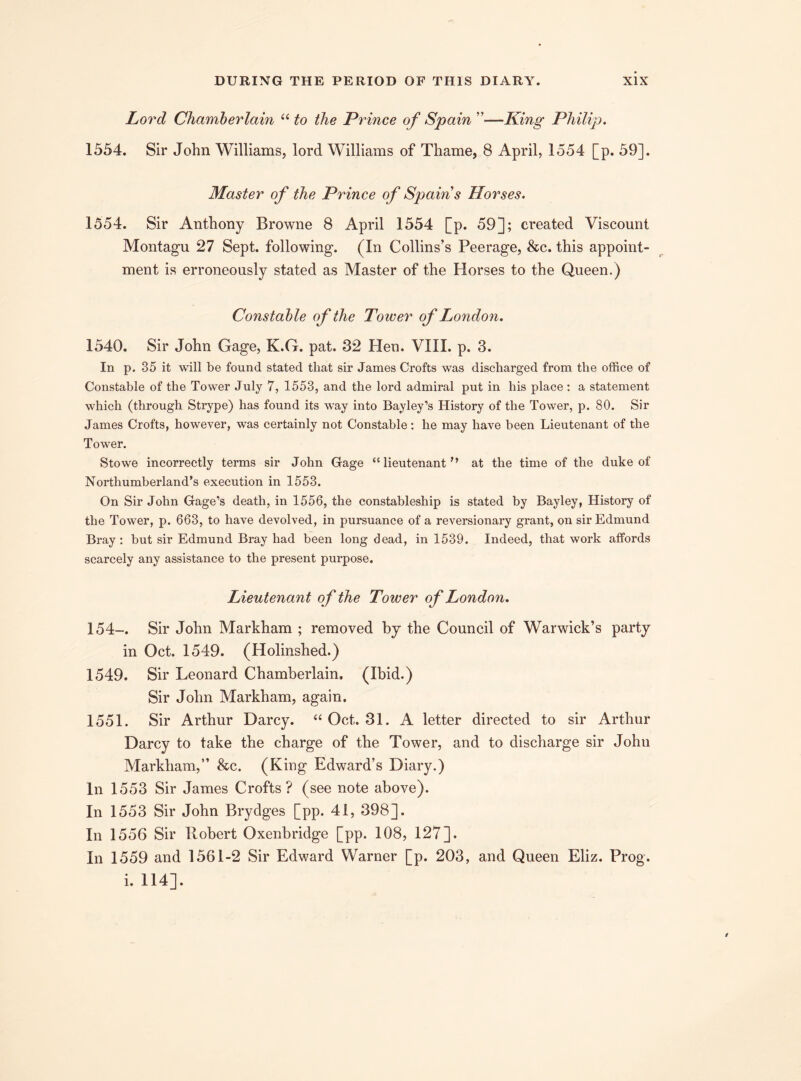 Lord Chamberlain “ to the Prince of Spain ”—King Philip. 1554. Sir John Williams, lord Williams of Thame, 8 April, 1554 [p. 59]. Master of the Prince of Spains Horses. 1554. Sir Anthony Browne 8 April 1554 [p. 59]; created Viscount Montagu 27 Sept, following. (In Collins’s Peerage, &c. this appoint¬ ment is erroneously stated as Master of the Horses to the Queen.) Constable of the Tower of London. 1540. Sir John Gage, K.G. pat. 32 Hen. VIII. p. 3. In p. 35 it will be found stated that sir James Crofts was discharged from the office of Constable of the Tower July 7, 1553, and the lord admiral put in his place : a statement which (through Strype) has found its way into Bayley’s History of the Tower, p. 80. Sir James Crofts, however, was certainly not Constable: he may have been Lieutenant of the Tower. Stowe incorrectly terms sir John Gage “ lieutenant,y at the time of the duke of Northumberland’s execution in 1553. On Sir John Gage’s death, in 1556, the constableship is stated by Bayley, History of the Tower, p. 663, to have devolved, in pursuance of a reversionary grant, on sir Edmund Bray : but sir Edmund Bray had been long dead, in 1539. Indeed, that work affords scarcely any assistance to the present purpose. Lieutenant of the Tower of London. 154-. Sir John Markham ; removed by the Council of Warwick’s party in Oct. 1549. (Holinshed.) 1549. Sir Leonard Chamberlain. (Ibid.) Sir John Markham, again. 1551. Sir Arthur Darcy. “ Oct. 31. A letter directed to sir Arthur Darcy to take the charge of the Tower, and to discharge sir John Markham,” &c. (King Edward’s Diary.) In 1553 Sir James Crofts? (see note above). In 1553 Sir John Brydges [pp. 41, 398]. In 1556 Sir Robert Oxenbridge [pp. 108, 127]. In 1559 and 1561-2 Sir Edward Warner [p. 203, and Queen Eliz. Prog, i. 114].