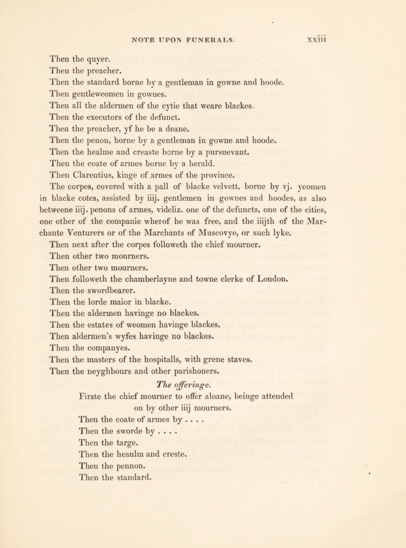 Then the quyer. Then the preacher. Then the standard borne by a gentleman in gowne and hoode. Then gentleweomen in gownes. Then all the aldermen of the cytie that weare blackes. Then the executors of the defunct. Then the preacher, yf he be a deane. Then the penon, borne by a gentleman in gowne and hoode. Then the healme and creaste borne by a pursuevant. Then the coate of armes borne by a herald. Then Clarentius, kinge of armes of the province. The corpes, covered with a pall of blacke velvett, borne by vj. yeomen in blacke cotes, assisted by iiij. gentlemen in gownes and hoodes, as also betweene iiij. penons of armes, videliz. one of the defuncts, one of the cities, one other of the companie wherof he was free, and the iiijth of the Mar- chante Venturers or of the Marchants of Muscovye, or such lyke. Then next after the corpes followeth the chief mourner. Then other two mourners. Then other two mourners. Then followeth the chamberlayne and towne clerke of London. Then the swordbearer. Then the lorde maior in blacke. Then the aldermen havinge no blackes. Then the estates of weomen havinge blackes. Then aldermen’s wyfes havinge no blackes. Then the companyes. Then the masters of the hospitalls, with grene staves. Then the neyghbours and other parishoners. The ojferinge. Firste the chief mourner to offer aloane, beinge attended on by other iiij mourners. Then the coate of armes by ... . Then the sworde by ... . Then the targe. Then the heaulm and creste. Then the pennon. Then the standard.