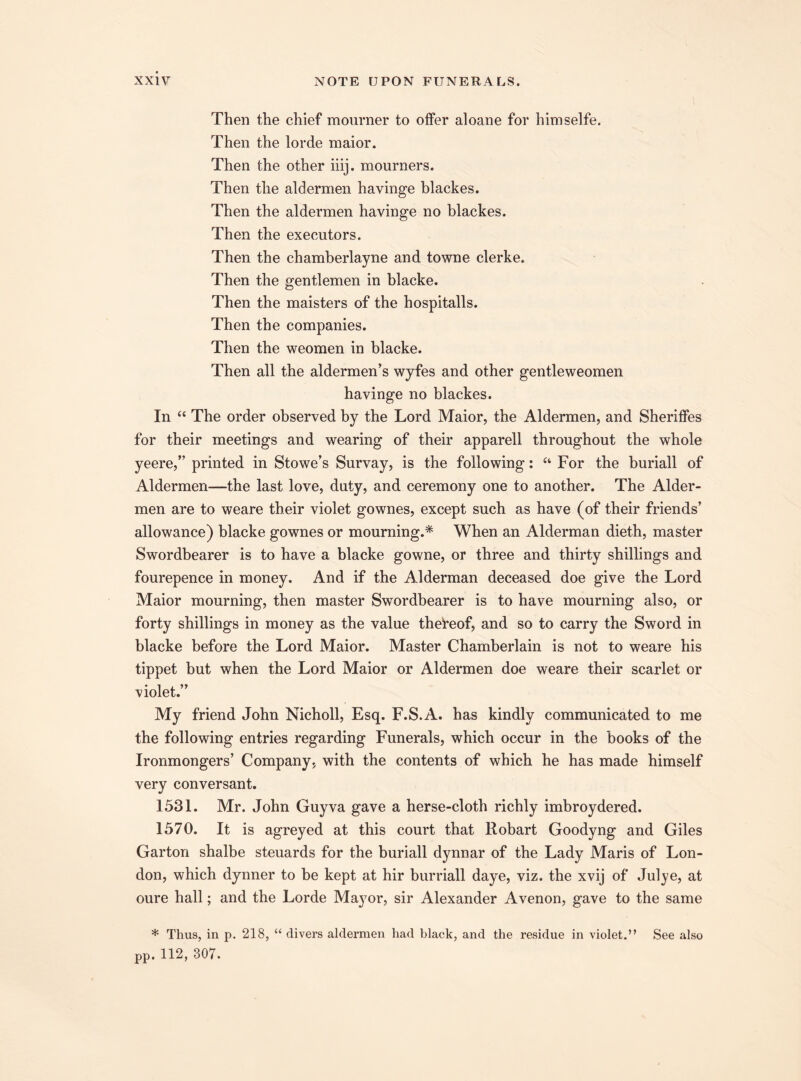 Then the chief mourner to offer aloane for himselfe. Then the lorde maior. Then the other iiij. mourners. Then the aldermen havinge blackes. Then the aldermen havinge no blackes. Then the executors. Then the chamberlayne and towne clerke. Then the gentlemen in blacke. Then the maisters of the hospitalls. Then the companies. Then the weomen in blacke. Then all the aldermen’s wyfes and other gentleweomen havinge no blackes. In “ The order observed by the Lord Maior, the Aldermen, and Sheriffes for their meetings and wearing of their apparell throughout the whole yeere,” printed in Stowe’s Survay, is the following: “ For the buriall of Aldermen—the last love, duty, and ceremony one to another. The Aider- men are to weare their violet gownes, except such as have (of their friends’ allowance) blacke gownes or mourning.* When an Alderman dieth, master Swordbearer is to have a blacke gowne, or three and thirty shillings and fourepence in money. And if the Alderman deceased doe give the Lord Maior mourning, then master Swordbearer is to have mourning also, or forty shillings in money as the value thereof, and so to carry the Sword in blacke before the Lord Maior. Master Chamberlain is not to weare his tippet but when the Lord Maior or Aldermen doe weare their scarlet or violet.” My friend John Nicholl, Esq. F.S.A. has kindly communicated to me the following entries regarding Funerals, which occur in the books of the Ironmongers’ Company, with the contents of which he has made himself very conversant. 1531. Mr. John Guyva gave a herse-cloth richly imbroydered. 1570. It is agreyed at this court that llobart Goodyng and Giles Garton shalbe steuards for the buriall dynnar of the Lady Maris of Lon¬ don, which dynner to be kept at hir burriall daye, viz. the xvij of Julye, at oure hall; and the Lorde Ma}7or, sir Alexander Avenon, gave to the same * Thus, in p. 218, “ divers aldermen had black, and the residue in violet.” See also pp. 112, 307.