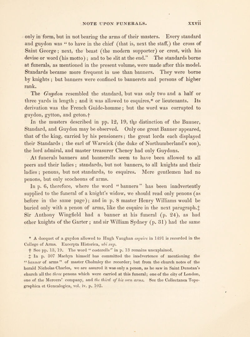 only in form, but in not bearing the arms of their masters. Every standard and guydon was “ to have in the chief (that is, next the staff,) the cross of Saint George; next, the beast (the modern supporter) or crest, with his devise or word (his motto) ; and to he slit at the end.” The standards borne at funerals, as mentioned in the present volume, were made after this model. Standards became more frequent in use than banners. They were borne by knights ; but banners were confined to bannerets and persons of higher rank. The Guydon resembled the standard, but was only two and a half or three yards in length ; and it was allowed to esquires,* or lieutenants. Its derivation was the French Guide-homme; but the word was corrupted to guydon, gytton, and geton.f In the musters described in pp. 12, 19, th^e distinction of the Banner, Standard, and Guydon may be observed. Only one great Banner appeared, that of the king, carried by his pensioners; the great lords each displayed their Standards ; the earl of Warwick (the duke of Northumberland’s son), the lord admiral, and master treasurer Cheney had only Guydons. - At funerals banners and bannerolls seem to have been allowed to all peers and their ladies ; standards, but not banners, to all knights and their ladies ; penons, but not standards, to esquires. Mere gentlemen had no penons, but only scocheons of arms. In p. 6, therefore, where the word “ banners ” has been inadvertently supplied to the funeral of a knight’s widow, we should read only penons (as before in the same page); and in p. 8 master Henry Williams would be buried only with a penon of arms, like the esquire in the next paragraph. J Sir Anthony Wingfield had a banner at his funeral (p. 24), as had other knights of the Garter ; and sir William Sydney (p. 31) had the same * A docquet of a guydon allowed to Hugh Vaughan esquire in 1491 is recorded in the College of Arms. Excerpta Historica, ubi sup. f See pp. 13, 19. The word “ costerells’’ in p. 13 remains unexplained. J In p. 307 Machyn himself has committed the inadvertence of mentioning the “ banner of arms ’’ of master Cholmley the recorder; but from the church notes of the herald Nicholas Charles, we are assured it was only a penon, as he saw in Saint Dunstan’s church all the three penons which were carried at this funeral; one of the city of London, one of the Mercers’ company, and the third of his own arms. See the Collectanea Topo- graphica et (lenealogica, vol. iv. p. 102.