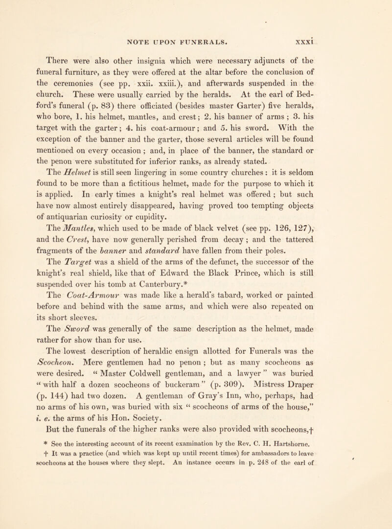 There were also other insignia which were necessary adjuncts of the funeral furniture, as they were offered at the altar before the conclusion of the ceremonies (see pp. xxii. xxiii.), and afterwards suspended in the church. These were usually carried by the heralds. At the earl of Bed¬ ford’s funeral (p. 83) there officiated (besides master Garter) five heralds, who bore, 1. his helmet, mantles, and crest; 2. his banner of arms ; 3. his target with the garter; 4. his coat-armour; and 5. his sword. With the exception of the banner and the garter, those several articles will be found mentioned on every occasion ; and, in place of the banner, the standard or the penon were substituted for inferior ranks, as already stated. The Helmet is still seen lingering in some country churches : it is seldom found to be more than a fictitious helmet, made for the purpose to which it is applied. In early times a knight’s real helmet was offered ; but such have now almost entirely disappeared, having proved too tempting objects of antiquarian curiosity or cupidity. The Mantles, which used to be made of black velvet (see pp. 126, 127), and the Crest, have now generally perished from decay ; and the tattered fragments of the banner and standard have fallen from their poles. The Target was a shield of the arms of the defunct, the successor of the knight’s real shield, like that of Edward the Black Prince, which is still suspended over his tomb at Canterbury.* The Coat-Armour was made like a herald's tabard, worked or painted before and behind with the same arms, and which were also repeated on its short sleeves. The Sword was generally of the same description as the helmet, made rather for show than for use. The lowest description of heraldic ensign allotted for Funerals was the Scocheon. Mere gentlemen had no penon ; but as many scocheons as were desired. “ Master Coldwell gentleman, and a lawyer ” was buried “ with half a dozen scocheons of buckeram ” (p. 309). Mistress Draper (p. 144) had two dozen. A gentleman of Gray’s Inn, who, perhaps, had no arms of his own, was buried with six “ scocheons of arms of the house,” i. e, the arms of his Hon. Society. But the funerals of the higher ranks were also provided with scocheons,f * See the interesting account of its recent examination by the Rev. C. H. Hartshorne. 4 It was a practice (and which was kept up until recent times) for ambassadors to leave scocheons at the houses where they slept. An instance occurs in p. 248 of the earl of