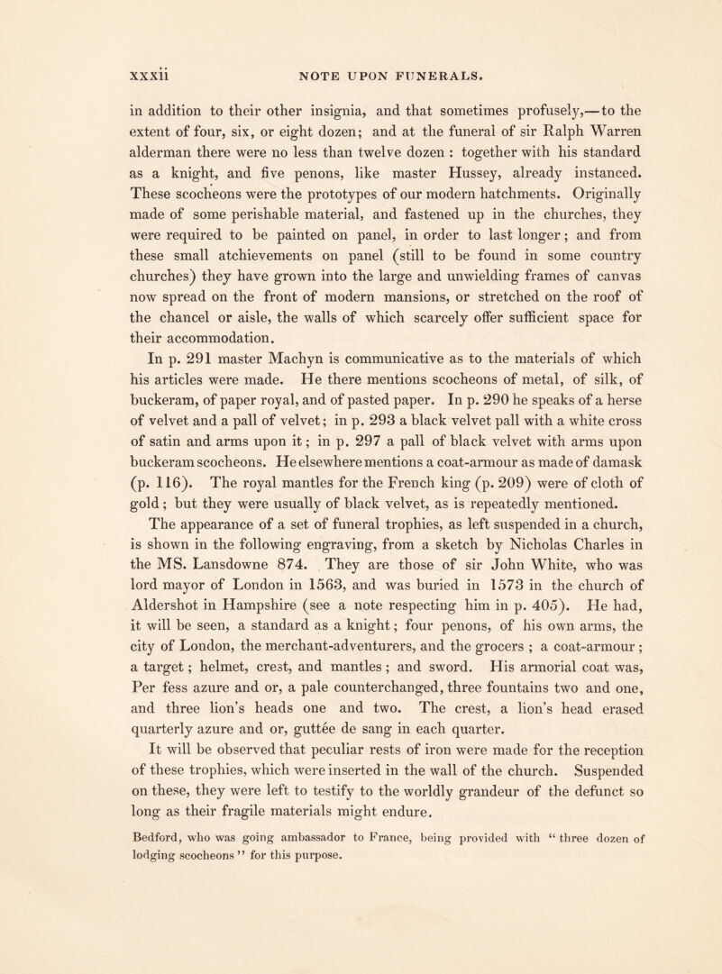 in addition to their other insignia, and that sometimes profusely,—to the extent of four, six, or eight dozen; and at the funeral of sir Ralph Warren alderman there were no less than twelve dozen : together with his standard as a knight, and five penons, like master Hussey, already instanced. These scocheons were the prototypes of our modern hatchments. Originally made of some perishable material, and fastened up in the churches, they were required to be painted on panel, in order to last longer; and from these small achievements on panel (still to be found in some country churches) they have grown into the large and unwielding frames of canvas now spread on the front of modern mansions, or stretched on the roof of the chancel or aisle, the walls of which scarcely offer sufficient space for their accommodation. In p. 291 master Machyn is communicative as to the materials of which his articles were made. He there mentions scocheons of metal, of silk, of buckeram, of paper royal, and of pasted paper. In p. 290 he speaks of a herse of velvet and a pall of velvet; in p. 293 a black velvet pall with a white cross of satin and arms upon it; in p. 297 a pall of black velvet with arms upon buckeram scocheons. He elsewhere mentions a coat-armour as made of damask (p. 116). The royal mantles for the French king (p. 209) were of cloth of gold; but they were usually of black velvet, as is repeatedly mentioned. The appearance of a set of funeral trophies, as left suspended in a church, is shown in the following engraving, from a sketch by Nicholas Charles in the MS. Lansdowne 874. They are those of sir John White, who was lord mayor of London in 1563, and was buried in 1573 in the church of Aldershot in Hampshire (see a note respecting him in p. 405). He had, it will be seen, a standard as a knight; four penons, of his own arms, the city of London, the merchant-adventurers, and the grocers ; a coat-armour ; a target; helmet, crest, and mantles ; and sword. His armorial coat was, Per fess azure and or, a pale counterchanged, three fountains two and one, and three lion’s heads one and two. The crest, a lion’s head erased quarterly azure and or, guttee de sang in each quarter. It will be observed that peculiar rests of iron were made for the reception of these trophies, which were inserted in the wall of the church. Suspended on these, they were left to testify to the worldly grandeur of the defunct so long as their fragile materials might endure. Bedford, who was going ambassador to France, being provided with “ three dozen of lodging scocheons ” for this purpose.