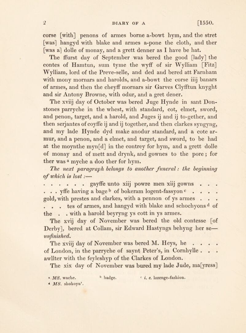 Q corse [with] penons of armes borne a-bowt hym, and the stret [was] bangyd with blake and armes a-pone the cloth, and ther [was a] dolle of monay, and a grett denner as I have be hat. The ffurst day of September was bered the good [lady] the contes of Ham tun, sum tyme the wyff of sir Wylliam [Fitz] Wylliam, lord of the Preve-selle, and ded and bered att Farnham with mony mornars and harolds, and a-bowt the corse iiij banars of armes, and then the cheyfF mornars sir Garves Clyfftun knyght and sir Antony Browne, with odur, and a gret dener. The xviij day of October was bered Juge Hynde in sant Don- stones parryche in the whest, with standard, cot, elmet, swTord, and penon, target, and a harold, and Juges ij and ij to-gether, and then serjantes of coyffe ij and ij together, and then clarkes syngyng, and my lade Hynde dyd make anodur standard, and a cote ar- mur, and a penon, and a elmet, and target, and sword, to be had at the moynthe myn[d] in the contrey for hym, and a grett dolle of monay and of mett and drynk, and gownes to the pore; for ther was a myche a doo ther for hym. The next paragraph belongs to another funeral: the beginning of which is lost:— .gayffe unto xiij powTre men xiij gowns . . . . . . yffe having a bage b of bokeram logent-fassyon c . . . . gold, with prestes and clarkes, with a pennon of ys armes . . . . . . tes of armes, and hangyd with blake and schochyons d of the . . with a harold beyryng ys cott in ys armes. The xvij day of November was bered the old contesse [of Derby], bered at Collam, sir Edward Hastyngs behyng her se— unfinished. The xviij day of November was bered M. Heys, he ... . of London, in the parryche of saynt Peter’s, in Cornhylle . . . awllter with the feyleshyp of the Clarkes of London. The xix day of November was bured my lade Jude, mafyress] a MS. wache. b badge. c i. e. lozenge-fashion. * MS. sliokoyn’.