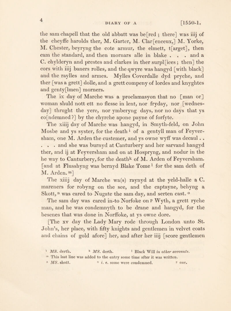 DIARY OF A [1550-1. the sam chapell that the old abbatt was be [red ; there] was iiij of the cheyffe harolds ther, M. Garter, M. Clar[enceux,] M. Yorke, M. Chester, beyryng the cote armor, the elmett, t[arget], then cam the standard, and then mornars alle in blake . . . and a C. chylderyn and prestes and clarkes in ther surpl[ices; then] the cors with iiij baners rolles, and the qwyre was hangyd [with black] and the raylles and armes. Mylles Coverdalle dyd pryche, and ther [was a grett] dolle, and a grett compeny of lordes and knyghtes and genty[lmen] morners. The ix day of Marche was a proclamasyon that no [man or] woman shuld nott ett no flesse in lent, nor fryday, nor [Wednes¬ day] thruglrt the yere, nor ymberyng days, nor no days that ys condemned?] by the chyrche apone payne of forfyte. The xiiij day of Marche was hangyd, in Smyth-feld, on John Mosbe and ys syster, for the death 1 of a gentyll man of Feyver- sham, one M. Arden the custemer, and ys owne wyfF was decaul . . . . . and she was burnyd at Canturbery and her sarvand hangyd ther, and ij at Feyversham and on at Hospryng, and nodur in the he way to Canturbery, for the deathk of M. Arden of Feyversham. [and at Flusshyng was bernyd Blake Tome 1 for the sam deth of M. Arden. m] The xiiij day of Marche wa(s) raynyd at the yeld-halle a C. mareners for robyng on the see, and the captayne, behyng a Skott,n was cared to Nugate the sam day, and serten cast. ° The sam day was cared in-to Norfoke on P Wyth, a grett ryche man, and he was condemnyth to be drane and hangyd, for the besenes that was done in NorfFoke, at ys owne dore. [The xv day the Lady Mary rode through London unto St. John’s, her place, with fifty knights and gentlemen in velvet coats and chains of gold afore] her, and after her iiij [score gentlemen * MS. derth. k MS. derth. 1 Black Will in other accounts. m This last line was added to the entry some time after it was written. MS. shott. i. e. some were condemned. v one. o