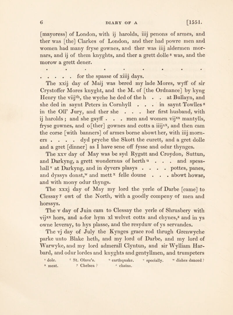 [mayoress] of London, with ij harolds, iiij penons of armes, and ther was [the] Clarkes of London, and ther had powre men and women had many fryse gownes, and ther was iiij aldermen mor- nars, and ij of them knyghts, and ther a grett dolles was, and the morow a grett dener. . . . . . for the spasse of xiiij days. The xxij day of Maij was bered my lade Mores, wyff of sir Crystoffer Mores knyght, and the M. of [the Ordnance] by kyng Henry the viijth, the wyche he ded of the h . . at Bullayn, and she ded in saynt Peters in Cornhyll ... in saynt Towlles s in the OIF Jury, and ther she . . . her first husband, with ij harolds ; and she gayff . . . men and women vijxx mantylls, fryse gownes, and o[ther] gownes and cotts a iiijxX, and then cam the corse [with banners] of armes borne abowther, with iiij morn- ers .... dyd pryche the Skott the curett, and a gret dolle and a gret [dinner] as I have sene off fysse and odur thynges. The xxv day of May was be syd. Rygatt and Croydon, Suttun, and Darkyng, a grett wondernus of herthu . . and spess- hallv at Darkyng, and in dyvers plasys .... pottes, panes, and dyssys donst,w and mettx felle doune . . . abowt howse, and with mony odur thyngs. The xxxj day of May my lord the yerle of Darbe [came] to Clessayy owt of the North, with a goodly compeny of men and horssys. The v day of Juin cam to Clessay the yerle of Shrusbery with vijxx hors, and a-for hym xl welvet cotts and chynes,2 and in ys owne leveray, to hys plasse, and the resyduw of ys servandes. The vj day of July the Kynges grace rod thrugh Grenwyche parke unto Blake heth, and my lord of Darbe, and my lord of Warwyke, and my lord admerall Clyntun, and sir Wylliam Har- bard, and odur lordes and knyghts and gentyIlmen, and trumpeters s dole. * St. Olave’s. u earthquake. v specially. w dishes danced ? x meat. y Chelsea ? z chains.