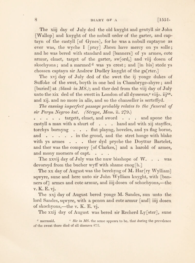 The xiij clay of July decl the old knyght and gentyll sir John [Wallop] and knyght of the nobull order of the garter, and cap- tayn of the castyll [of Gynes], for he was a nobull captayne as ever was., the wyche I [pray] Jhesu have mercy on ys solle; and he was bered with standard and [banners] of ys armes, cote armur, el met,, target of the garter, sw[ord,] and viij dosen of skochyons; and a marmedd was ys crest; and [in his] stede ys chossen captayn sir Andrew Dudley knyght of the ga[rter.] The xvj day of July ded of the swet the ij yonge dukes of Suffoke of the swet, boyth in one bed in Chambryge-shyre; and [buried] at (blank in MS.)', and ther ded from the viij day of July unto the xix ded of the swett in London of all dyssesus,e viijc. iijxx. and xij. and no more in alle, and so the chanseller is serteffyd. The ensuing imperfect passage'probably relates to the funeral of sir Peryn Negroo knt. (Strype, Mem. ii. 279.) „ . . . . targett, elmet, and sword . . . and apone the castyll a man with a shurt of . . . hand and with xij stayffes, torchys bornyng . . . flut playng, hoveles, and ys flag borne, and.in the grond, and the stret honge with blake with ys armes . . . ther dycl pryche the Doyttur Bartelet, and ther was the compeny [of Clarkes,] and a harold of armes, and mony morners of capt. . . The xxvij day of July was the nuw bisshope of W. . . was devorsyd from the bucher wyff with shame enog[h.] The xx day of August was the berehyng of M. Har[ry Wylliam] sqwyre, sune and here unto sir John Wylliam knyght, with [ban¬ ners of] armes and cote armur, and iiij dosen of schochyons,—the v. K. E. vj. The xxj day of August bered yonge M. Sandes, sun unto the lord Sandes, sqwyre, with a penon and cote armur [and] iiij dosen of skochyons,—the v. K. E. vj. The xxij day of August was bered sir Recherd Ly[ster], sune d mermaid. e Sic in MS. the sense appears to be, that during the prevalence of the sweat there died of all diseases 872.