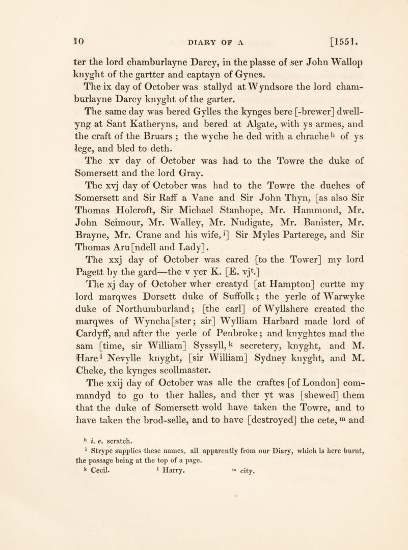 ter the lord chamburlayne Darcy, in the plasse of ser John Wallop knyght of the gartter and captayn of Gynes. The ix day of October was stallyd at Wyndsore the lord cham¬ burlayne Darcy knyght of the garter. The same day was bered Gylles the kynges bere [-brewer] dwell- yng at Sant Katheryns, and bered at Algate, with ys armes, and the craft of the Bruars ; the wyche he ded with a chrache11 of ys lege, and bled to deth. The xv day of October was had to the Towre the duke of Somersett and the lord Gray. The xvj day of October was had to the Towre the duches of Somersett and Sir Raff a Vane and Sir John Thyn, [as also Sir Thomas Holcroft, Sir Michael Stanhope, Mr. Hammond, Mr. John Seim our, Mr. Walley, Mr. Nudigate, Mr. Banister, Mr. Brayne, Mr. Crane and his wife, *] Sir Myles Parterege, and Sir Thomas Aru[ndell and Lady]. The xxj day of October was cared [to the Tower] my lord Pagett by the gard—the v yer K. [E. vj*.] The xj day of October wher creatyd [at Hampton] curtte my lord marqwes Dorsett duke of Suffolk; the yerle of Warwyke duke of Northumburland; [the earl] of Wyllshere created the marqwes of Wyncha[ster; sir] Wylliam Harbard made lord of Cardyff, and after the yerle of Penbroke; and knyghtes mad the sam [time, sir William] Syssyll,k secretery, knyght, and M. Hare1 Nevylle knyght, [sir William] Sydney knyght, and M. Cheke, the kynges scollmaster. The xxij day of October was alle the craftes [of London] corn- man dyd to go to ther halles, and ther yt was [shewed] them that the duke of Somersett wold have taken the Towre, and to have taken the brod-selle, and to have [destroyed] the cete,m and h i. e. scratch. * Strype supplies these names, all apparently from our Diary, which is here burnt, the passage being at the top of a page. k Cecil. 1 Harry. m city.