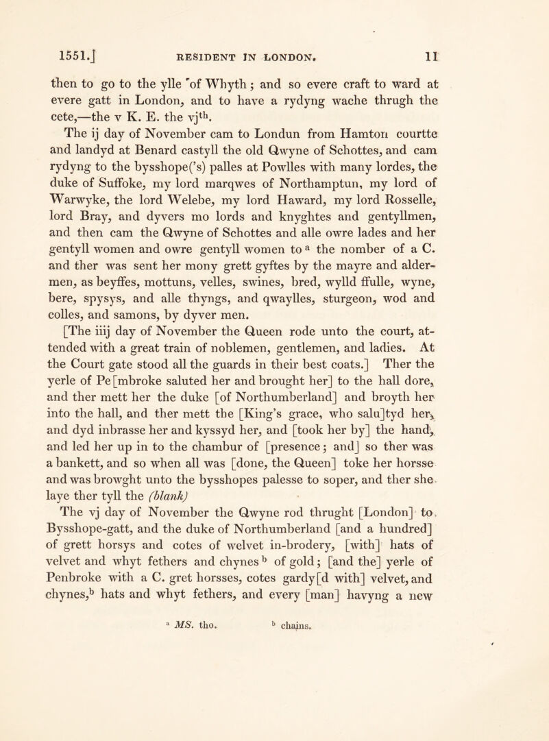 then to go to the ylle of Whyth; and so evere craft to ward at evere gatt in London, and to have a rydyng wache thrugh the cete,—the v K. E. the vjtb. The ij day of November cam to Londun from Hamton courtte and landyd at Benard castyll the old Qwyne of Schottes, and cam rydyng to the bysshope(’s) palles at Powlles with many lordes, the duke of SufFoke, my lord marqwes of Northamptun, my lord of Warwyke, the lord Welebe, my lord Haward, my lord Rosselle, lord Bray, and dyvers mo lords and knyghtes and gentyIlmen, and then cam the Qwyne of Schottes and alle owre lades and her gentyll women and owre gentyll women to a the nomber of a C. and ther was sent her mony grett gyftes by the mayre and aider- men, as beyffes, mottuns, velles, swines, bred, wylld ffulle, wyne, here, spysys, and alle thyngs, and qwaylles, sturgeon, wod and eolles, and samons, by dyver men. [The iiij day of November the Queen rode unto the court, at¬ tended with a great train of noblemen, gentlemen, and ladies. At the Court gate stood all the guards in their best coats.] Ther the yerle of Pe [mbroke saluted her and brought her] to the hall dore, and ther mett her the duke [of Northumberland] and broyth her into the hall, and ther mett the [King’s grace, who salu]tyd her^ and dyd inbrasse her and kyssyd her, and [took her by] the hand,, and led her up in to the chambur of [presence; and] so ther was a bankett, and so when all was [done, the Queen] toke her horsse and was browght unto the bysshopes palesse to soper, and ther she* laye ther tyll the (blank) The vj day of November the Qwyne rod thrught [London] to, Bysshope-gatt, and the duke of Northumberland [and a hundred] of grett horsys and cotes of welvet in-brodery, [with] hats of velvet and whyt fethers and chynes b of gold; [and the] yerle of Pembroke with a C. gret horsses, cotes gardy[d with] velvet, and chynes,b hats and whyt fethers, and every [man] havyng a new a MS. tho. b chains.