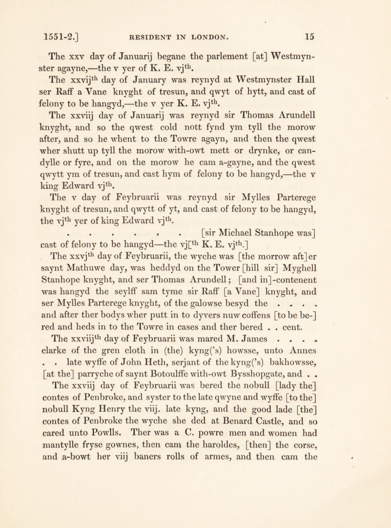 The xxv day of Januarij begane the parlement [at] Westmyn- ster agayne,—the v yer of K. E. vjth. The xxvijth day of January was reynyd at Westmynster Hall ser Raff a Vane knyght of tresun, and qwyt of hytt, and cast of felony to be hangyd,—the v yer K. E. vjth. The xxviij day of Januarij was reynyd sir Thomas Arundell knyght, and so the qwest cold nott fynd ym tyll the morow after, and so he whent to the Towre agayn, and then the qwest wher shutt up tyll the morow with-owt mett or drynke, or can- dylle or fyre, and on the morow he cam a-gayne, and the qwest qwytt ym of tresun, and cast hym of felony to be hangyd,—the v king Edward vjth. The v day of Feybruarii was reynyd sir Mylles Parterege knyght of tresun, and qwytt of yt, and cast of felony to be hangyd, the vjth yer of king Edward vjth. . . . . * . [sir Michael Stanhope was] cast of felony to be hangyd—the vj[th K. E. vjth.] The xxvjth day of Feybruarii, the wyche was [the morrow aft]er saynt Mathuwe day, was heddyd on the Tower [hill sir] Myghell Stanhope knyght, and ser Thomas Arundell; [and in] -contenent was hangyd the seylff sam tyme sir Raff [a Vane] knyght, and ser Mylles Parterege knyght, of the galowse besyd the . . . . and after ther bodys wher putt in to dyvers nuw coffens [to be be-] red and heds in to the Towre in cases and ther bered . . cent. The xxviijth day of Feybruarii was mared M. James . , . * clarke of the gren cloth in (the) kyng(’s) howsse, unto Annes . . late wyffe of John Heth, serjant of thekyng(’s) bakhowsse, [at the] parryche of saynt Botoulffe with-owt Bysshopgate, and . . The xxviij day of Feybruarii was bered the nobull [lady the] contes of Penbroke, and syster to the late qwyne and wyffe [to the] nobull Kyng Henry the viij. late kyng, and the good lade [the] contes of Penbroke the wyche she ded at Benard Castle, and so cared unto Powlls. Ther was a C. powre men and women had mantylie fryse gownes, then cam the haroldes, [then] the corse, and a-bowt her viij baners rolls of armes, and then cam the