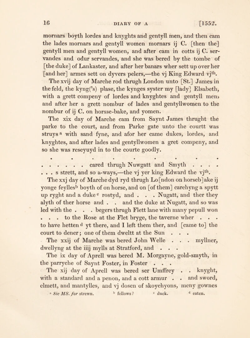 mornars boyth lordes and knyghts and gentyli men, and then cam the lades mornars and gentyli women mornars ij C. [then the] gentyli men and gentyli women, and after cam in cotts ij C. ser- vandes and odur servandes, and she was bered by the tombe of [the duke] of Lankaster, and after her banars wher sett up over her [and her] armes sett on dyvers pelers,—the vj King Edward vjth. Thexvij day of Marche rod thrugh London unto [St.] James in the feld, the kyng(?s) plase, the kynges syster my [lady] Elsabeth, with a grett compeny of lordes and knyghtes and gentyli men? and after her a grett nombur of lades and gentyllwomen to the nombur of ij C. on horsse-bake, and yomen. The xix day of Marche cam from Saynt James thrught the parke to the court, and from Parke gate unto the courtt was struysa with sand fyne, and afor her came dukes, lordes, and knyghtes, and after lades and gentyllwomen a gret compeny, and so she was reseyuyd in to the courte goodly. .cared thrugh Nuwgatt and Smyth .... . . . s strett, and so a-ways,—the vj yer king Edward the vjth. The xxj day of Marche dyd ryd thrugh Lo [ndon on horseb] ake ij yonge feyllesb boyth of on horse, and on [of them] carehyng a spytt up ryght and a duke e rostyd, and . . . Nugatt, and ther they alyth of ther horse and . . and the duke at Nugatt, and so was led with the . . . begers thrugh Flett lane with many pepull won . . . to the Rose at the Flet bryge, the taverne wher . . . to have hetten d yt there, and I left them ther, and [came to] the court to dener; one of them dweltt at the Sun . . . The xxij of Marche was bered John Welle . . . myllner, dwellyng at the iiij mylls at Stratford, and . . . The ix day of Aprell was bered M. Morgayne, gold-smyth, in the parryche of Saynt Foster, in Foster . . . The xij day of Aprell was bered ser Umffrey . . knyght, with a standard and a penon, and a cott armur . . and sword, elmett, and mantylles, and vj dosen of skoychyons, meny gownes a Sic MS. for strewn. b fellows? c duck. d eaten.