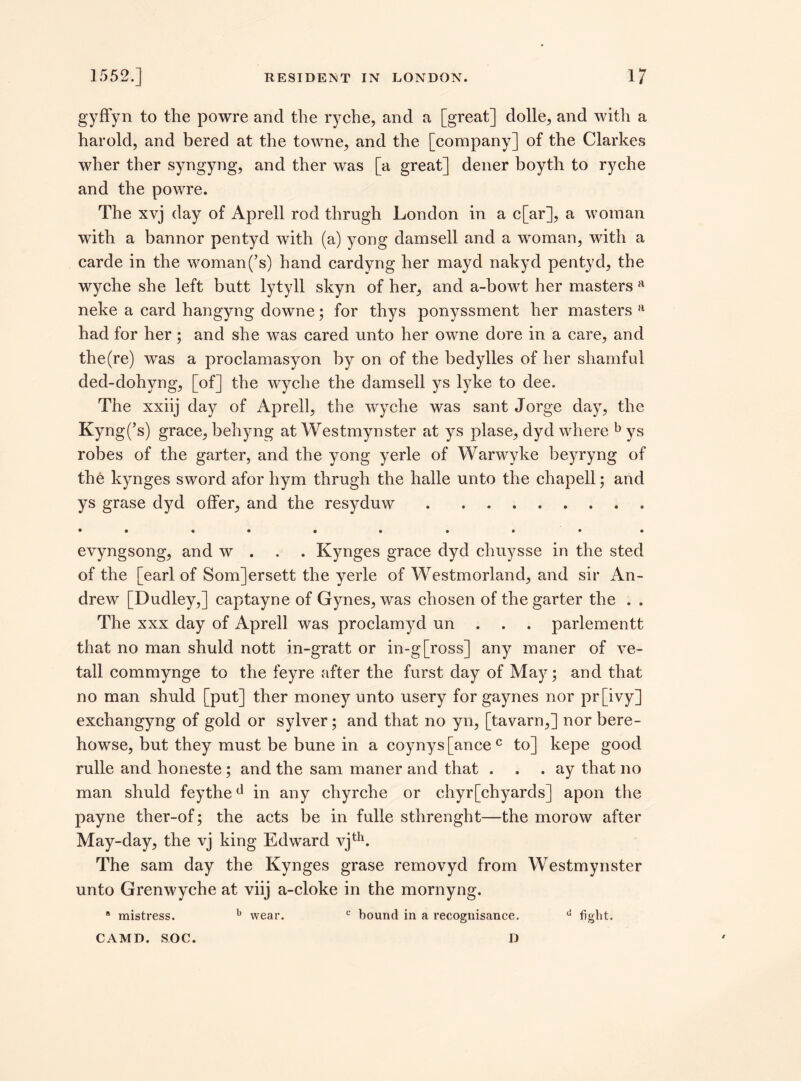 gyffyn to the powre and the ryche, and a [great] dolle, and with a harold, and bered at the towne, and the [company] of the Clarkes wher ther syngyng, and ther was [a great] dener boyth to ryche and the powre. The xvj day of Aprell rod thrugh London in a c[ar], a woman with a bannor pentyd with (a) yong damsell and a woman, with a carde in the woman(’s) hand cardyng her mayd nakyd pentyd, the wyche she left butt lytyll skyn of her, and a-bowt her masters a neke a card hangyng downe; for thys ponyssment her masters a had for her; and she was cared unto her owne dore in a care, and the (re) was a proclamasyon by on of the bedylles of her shamful ded-dohyng, [of] the wyche the damsell ys lyke to dee. The xxiij day of Aprell, the wyche was sant Jorge day, the Kyng(’s) grace, behyng at Westmynster at ys plase, dyd where b ys robes of the garter, and the yong yerle of Warwyke beyryng of the kynges sword afor hym thrugh the halle unto the chapell; and ys grase dyd offer, and the resyduw . ........ • • • • • • •• evyngsong, and w . Kynges grace dyd cliuysse in the sted of the [earl of Som]ersett the yerle of Westmorland, and sir An¬ drew [Dudley,] captayne of Gynes, was chosen of the garter the . . The xxx day of Aprell was proclamyd un . parlementt that no man shuld nott in-gratt or in-g[ross] any maner of ve- tall commynge to the feyre after the furst day of May; and that no man shuld [put] ther money unto usery for gaynes nor pr[ivy] exchangyng of gold or sylver; and that no yn, [tavarn,] nor bere- howse, but they must be bune in a coynys [ance c to] kepe good rulle and honeste ; and the sam maner and that ... ay that no man shuld feythecl in any chyrche or chyr[chyards] apon the payne ther-of; the acts be in fulle sthrenght—the morow after May-day, the vj king Edward vjth. The sam day the Kynges grase removyd from Westmynster unto Grenwyche at viij a-cloke in the mornyng. a mistress. b wear. c bound in a recognisance. d fight. CAMD. SOC. D