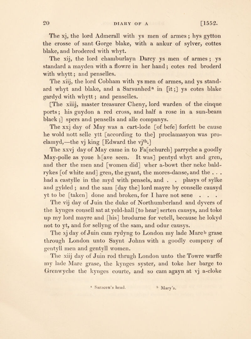 The xj, the lord Admerall with ys men of armes ; hys gytton the crosse of sant Gorge blake, with a ankur of sylver, cottes blake, and brodered with whyt. The xij, the lord cliamburlayn Darcy ys men of armes ; ys standard a mayden with a flowre in her hand; cotes red broderd withwhytt; and penselles. The xiij, the lord Cobham with ys men of armes, and ys stand¬ ard whyt and blake, and a Sarsunheda in [it;] ys cotes blake gardyd with whytt; and penselles. [The xiiij, master treasurer Cheny, lord warden of the cinque ports; his guydon a red cross, and half a rose in a sun-beam black ;] spers and pensells and alle companys. The xxj day of May was a cart-lode [of befe] forfett be cause he wold nott selle ytt [according to the] proclamasyon was pro- clamyd,—the vj king [Edward the vjth.] The xxvj day of May came in to Fa[nchurch] parryche a goodly May-polle as youe h [ave seen. It was] pentyd whyt and gren, and ther the men and [women did] wher a-bowt ther neke bald- rykes [of white and] gren, the gyant, the mores-danse, and the . . . had a castylle in the myd with pensels, and . . plasys of sylke and gylded ; and the sam [day the] lord mayre by conselle causyd yt to be [taken] done and broken, for I have not sene The vij day of Juin the duke of Northumberland and dyvers of the kynges consell sat at yeld-hall [to hear] serten causys, and toke up my lord mayre and [his] brodurne for vetell, because he lokyd not to yt, and for sellyng of the sam, and odur causys. The xj day of Juin cam rydyng to London my lade Mareb grase through London unto Saynt Johns with a goodly compeny of gentyll men and gentyll women. The xiij day of Juin rod thrugh London unto the Towre warffe my lade Mare grase, the kynges syster, and toke her barge to Grenwyche the kynges courte, and so cam agayn at vj a-cloke a Saracen’s head, b Mary’s.