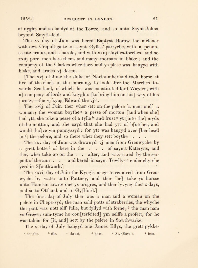 at nyght, and so landyd at the Towre, and so unto Saynt Johns beyond Smyth-feld. The xv day of Juin was bered Baptyst Borow the melener with-owt Crepull-gatte in saynt Gylles5 parryche, with a penon, a cote armur, and a harold, and with xxiij stayffes-torches, and so xxiij pore men here them, and many mornars in blake ; and the compeny of the Clarkes wher ther, and ys plase was hangyd with blake, and armes vj dosen. [The xvj of June the duke of Northumberland took horse at live of the clock in the morning, to look after the Marches to¬ wards Scotland, of which he was constituted lord Warden, with a] compeny of lords and knyghts [to bring him on his] way of his jornay,—the vj kyng Edward the vjth. The xvij of Juin ther wher sett on the pelore [a man and] a woman; the woman boythe a a pesse of mottun [and when she] had ytt, she toke a pesse of a tylle b and frustc yt [into the] myds of the mottun, and she sayd that she had ytt of b[utcher, and would ha]ve ym punnyssyd ; for ytt was hangyd over [her head in ?] the pelore, and so there wher they sett boythe . . . The xxv day of Juin was drownyd vj men from Grenwyche by a grett botted of bere in the ... of sayntt Kateryns, and thay wher take up on the . . after, and was cared by the ser- jant of the amr . . and bered in saynt Towllys e ender chyrche yerd in S[outhwark.] The xxvij day of Juin the Kyng^s mageste removed from Gren¬ wyche by water unto Pottney, and ther [he] toke ys horsse unto Hamtun cowrte one ys progres, and ther lyvyng ther x days, and so to Ottland, and to Gy [lford.] The furst day of July ther was a man and a woman on the pelere in Chepe-syd; the man sold potts of straberries, the whyche the pott was nott alff fulle, but fyllyd with forne;f the man nam ys Grege; sum-tyme he con [terfeited] ym sellfe a profett, for he was taken for [it, and] sett by the pelere in Sowthwarke. The xj day of July hangyd one James Eilys, the grett pykke- » bought. b tile. e thrust. (1 boat. e St. Olave’s. f fern.