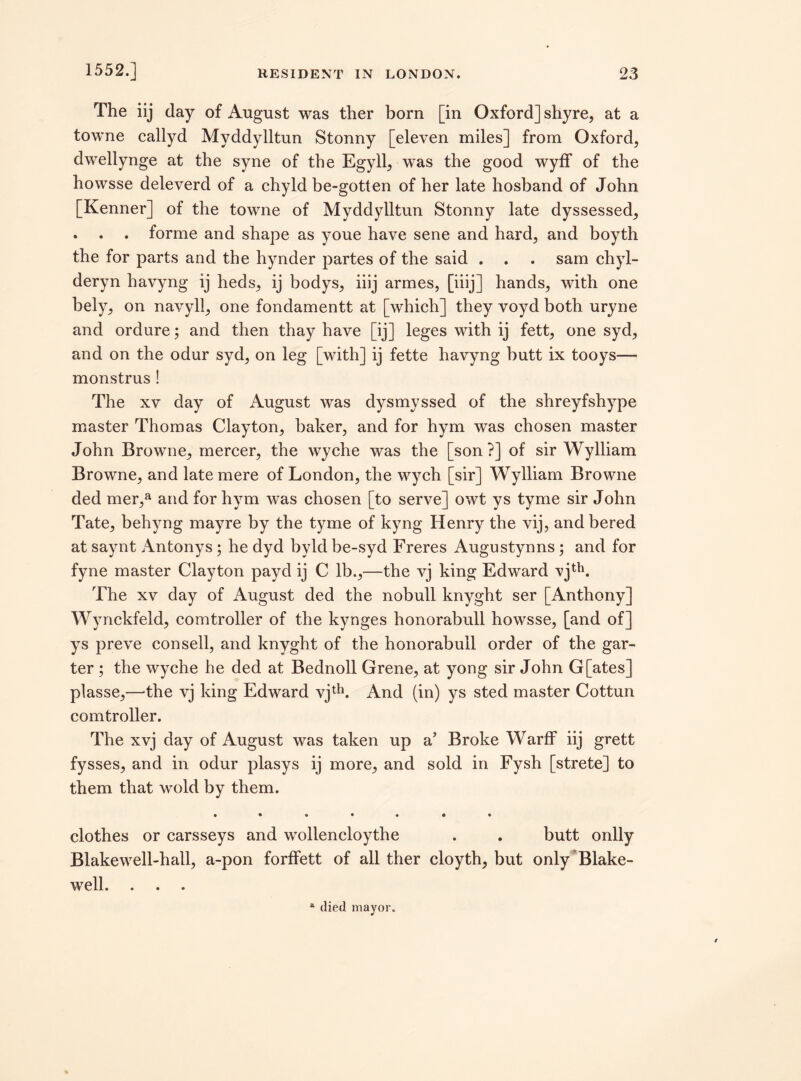 The iij day of August was ther born [in Oxford] shyre, at a towne callyd Myddylltun Stonny [eleven miles] from Oxford, dwellynge at the syne of the Egyll, was the good wyff of the howsse deleverd of a chyld be-gotten of her late hosband of John [Kenner] of the towne of Myddylltun Stonny late dyssessed, . . . forme and shape as youe have sene and hard, and boyth the for parts and the hynder partes of the said . . . sam chyl- deryn havyng ij heds, ij bodys, iiij armes, [iiij] hands, with one bely, on navyli, one fondamentt at [which] they voyd both uryne and ordure; and then thay have [ij] leges with ij fett, one syd, and on the odur syd, on leg [with] ij fette havyng butt ix tooys— monstrus ! The xv day of August was dysmyssed of the shreyfshype master Thomas Clayton, baker, and for hym was chosen master John Browne, mercer, the wyche was the [son?] of sir Wylliam Browne, and late mere of London, the wych [sir] Wylliam Browne ded mer,a and for hym was chosen [to serve] owt ys tyme sir John Tate, behyng mayre by the tyme of kyng Henry the vij, andbered at saynt An tony s; he dyd byld he-syd Freres Augustynns ; and for fyne master Clayton payd ij C lb.,—the vj king Edward vjth. The xv day of August ded the nobull knyght ser [Anthony] Wynckfeld, comtroller of the kynges honorabull howsse, [and of] ys preve con sell, and knyght of the honorabull order of the gar¬ ter ; the wyche he ded at Bednoll Grene, at yong sir John G[ates] plasse,—the vj king Edward vjth. And (in) ys sted master Cottun comtroller. The xvj day of August was taken up a’ Broke Warff iij grett fysses, and in odur plasys ij more, and sold in Fysh [strete] to them that wold by them. • • 9 • O ® • clothes or carsseys and wollencloythe . . butt onlly Blakewell-hall, a-pon forffett of all ther cloyth, but only Blake- well. . . . a died mayor.