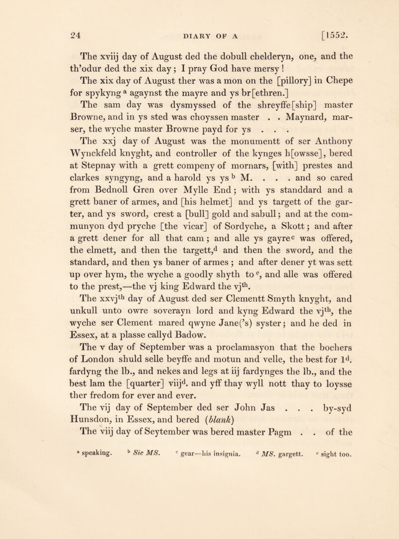 The xviij day of August ded the dobull chelderyn, one, and the th’odur ded the xix day; I pray God have mersy ! The xix day of August ther was a mon on the [piilory] in Chepe for spykynga agaynst the mayre and ys br[ethren.] The sam day was dysmyssed of the shreyffe [ship] master Browne, and in ys sted was choyssen master . . Maynard, mar- ser, the wyche master Browne payd for ys . . . The xxj day of August was the monumentt of ser Anthony Wynckfeld lrnyght, and controller of the kynges h[owsse], bered at Stepnay with a grett compeny of mornars, [with] prestes and clarkes syngyng, and a harold ys ys b M. . . . and so cared from Bednoll Gren over Mylle End; with ys standdard and a grett baner of armes, and [his helmet] and ys targett of the gar¬ ter, and ys sword, crest a [bull] gold and sabull; and at the com- munyon dyd pryche [the vicar] of Sordyche, a Skott; and after a grett dener for all that cam; and alle ys gayrec was offered, the elmett, and then the targett,d and then the sword, and the standard, and then ys baner of armes ; and after dener yt was sett up over hym, the wyche a goodly shyth to e, and alle was offered to the prest,—the vj king Edward the vjth. The xxvjth day of August ded ser Clementt Smyth knyght, and unkull unto owre soverayn lord and kyng Edward the vjth, the wyche ser Clement mared qwyne Janets) syster; and he ded in Essex, at a plasse callyd Badow. The v day of September was a proclamasyon that the bochers of London shuld selle beyffe and motun and velle, the best for lA fardyng the lb., and nekes and legs at iij fardynges the lb., and the best lam the [quarter] viijd. and yff thay wyll nott thay to loysse ther fredom for ever and ever. The vij day of September ded ser John Jas . . . by-syd Hunsdon, in Essex3 and bered (blank) The viij day of Seytember was bered master Pagm . . of the a speaking. b Sic MS. c gear—bis insignia. d MS. gargett. e sight too.