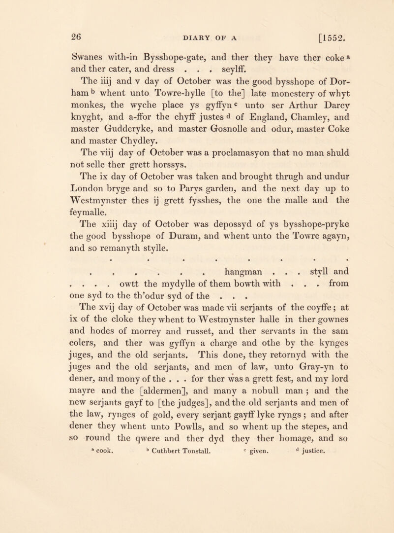 Swanes with-in Bysshope-gate, and ther they have ther cokea and ther cater, and dress . . . seylff. The iiij and v day of October was the good byssliope of Dor- ham b whent unto Towre-hylle [to the] late monestery of whyt monkes, the wyche place ys gyffync unto ser Arthur Darcy knyght, and a-ffor the chyff justes d of England, Chamley, and master Gudderyke, and master Gosnolle and odur, master Coke and master Chydley. The viij day of October was a proclamasyon that no man shuld not selle ther grett horssys. The ix day of October was taken and brought thrugh and undur London bryge and so to Parys garden, and the next day up to Westmynster thes ij grett fysshes, the one the malle and the feymalle. The xiiij day of October was depossyd of ys bysshope-pryke the good bysshope of Duram, and whent unto the Towre agayn, and so remanyth stylle. • • •••*«• . . . . . . hangman . . . styll and . . . . owtt the mydylle of them bowth with . . . from one syd to the th’odur syd of the . . . The xvij day of October was made vii serjants of the coyffe; at ix of the cloke they whent to Westmynster halle in ther gownes and hodes of morrey and russet, and ther servants in the sam colers, and ther was gyffyn a charge and othe by the kynges juges, and the old serjants. This done, they retornyd with the juges and the old serjants, and men of law, unto Gray-yn to dener, and mony of the . . . for ther was a grett fest, and my lord mayre and the [aldermen], and many a nobull man ; and the new serjants gayf to [the judges], and the old serjants and men of the law, rynges of gold, every serjant gayff lyke ryngs; and after dener they whent unto Powlls, and so whent up the stepes, and so round the qwere and ther dyd they ther homage, and so a cook. b Cuthbert Tonstall. c given. d justice.