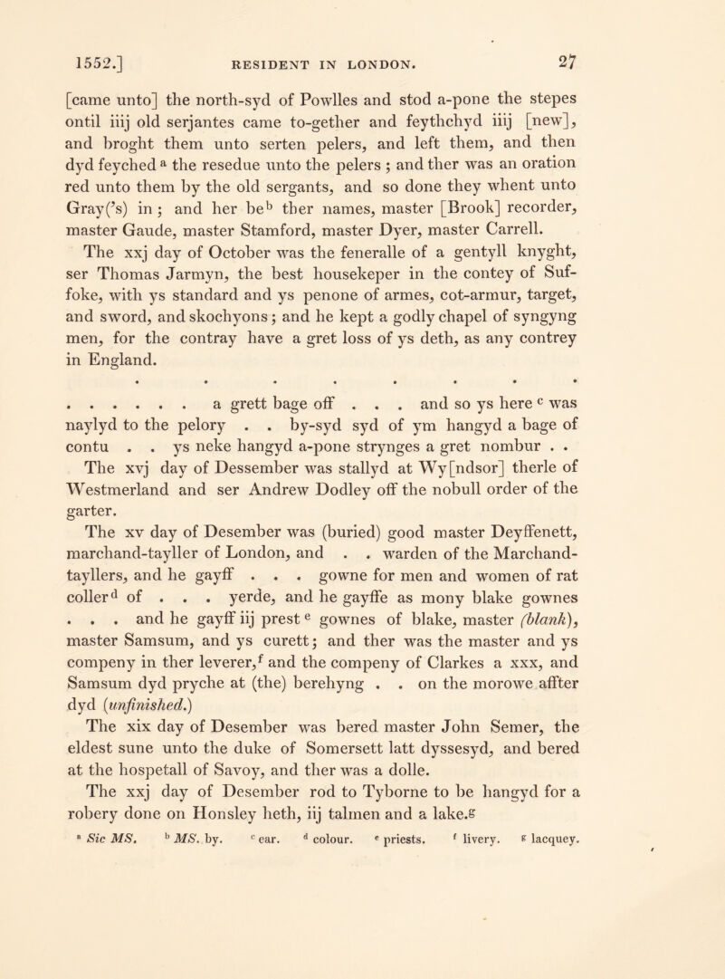 [came unto] the north-syd of Powiles and stod a-pone the stepes ontil iiij old serjantes came to-gether and feythchyd iiij [new], and broght them unto serten pelers, and left them, and then dyd feyched a the resedue unto the pelers ; and ther was an oration red unto them by the old sergants, and so done they whent unto Gray(^s) in ; and her beb ther names, master [Brook] recorder, master Gaude, master Stamford, master Dyer, master Carrell. The xxj day of October was the feneralle of a gentyll knyght, ser Thomas Jarmyn, the best housekeper in the contey of Suf- foke, with ys standard and ys penone of armes, cot-armur, target, and sword, and skochyons; and he kept a godly chapel of syngyng men, for the contray have a gret loss of ys deth, as any contrey in England. .a grett bage off . . . and so ys herec was naylyd to the pelory . . by-syd syd of ym hangyd a bage of contu . . ys neke hangyd a-pone strynges a gret nombur . . The xvj day of Dessember was stallyd at Wy[ndsor] therle of Westmerland and ser Andrew Dodley off the nobull order of the garter. The xv day of Desember was (buried) good master Deyffenett, marchand-tayller of London, and . . warden of the Marchand- tayllers, and he gayff . . . gowne for men and women of rat collerd of . yerde, and he gayffe as mony blake gownes . . . and he gayff iij prest e gownes of blake, master (blank), master Samsum, and ys curett; and ther was the master and ys compeny in ther leverer,f and the compeny of Clarkes a xxx, and Samsum dyd pryche at (the) berehyng . . on the morowe affter dyd (unfinished.) The xix day of Desember was bered. master John Semer, the eldest sune unto the duke of Somersett latt dyssesyd, and bered at the hospetall of Savoy, and ther was a dolle. The xxj day of Desember rod to Tyborne to be hangyd for a robery done on Honsley heth, iij talmen and a lake.s a Sic MS. b MS. by. c ear. d colour. e priests. f livery. £ lacquey.