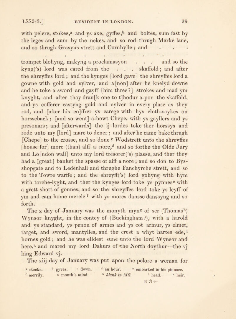 with pelere, stokes/ and ys axe, gyffes,b and boltes, sum fast by the leges and sum by the nekes, and so rod tbrugh Marke lane, and so thrugh Grasyus strett and Cornhylle ; and #««•••» trompet blohyng, makyng a proclamasyon . . . and so the kyng('s) lord was cared from the . . . skaffold; and after the shreyffes lord ; and the kynges [lord gave] the shreyffes lord a gowne with gold and sylver, and a [non] after he knelyd downe and he toke a sword and gayff [him three ?] strokes and mad ym knyght, and after thay dran[k one to t]hodur a-pon the skaffold, and ys cofferer castyng gold and sylver in every plase as they rod, and [after his co]ffrer ys carege with hys cloth-saykes on horsseback; [and so went] a-bowt Chepe, with ys gayllers and ys presonars; and [afterwards] the ij lordes toke ther horssys and rode unto my [lord] mare to dener; and after he came bake thrugh [Chepe] to the crosse, and so done c Wodstrett unto the shreyffes [house for] more (than) alff a nore,d and so forthe the Olde Jury and Lo[ndon wall] unto my lord tresorer(’s) plasse, and ther they had a [great] banket the spasse of alff a nore ; and so don to Bys- shopgate and to Ledenhall and thrughe Fanchyrche strett, and so to the Towre warffe; and the shreyff(’s) lord gohyng with hym with torche-lyght, and ther the kynges lord toke ys pynnese with a grett shott of gonnes, and so the shreyffes lord toke ys leyff of ym and cam home merele f with ys mores dansse danssyng and so forth. The x day of January was the monyth myn& of ser (Thomash) Wynsor knyght, in the contey of (Buckingham ?), with a harold and ys standard, ys penon of armes and ys cot armur, ys elmet, target, and sword, mantylles, and the crest a whyt hartes ede,* homes gold; and he Was elldest sune unto the lord Wynsor and here,k and mared my lord Dakurs of the North doythur—the vj king Edward vj. The xiij day of January was put apon the pelore a wcman for a stocks. b gyves. c down. d an hour. e embarked in his pinnace. f merrily. % month’s mind. h blank in MS. * head. k heir. E 3 +-