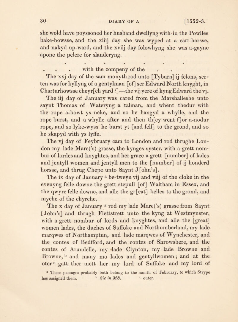 she wold have poyssoned her husband dwellyng with-in the Powlles bake-howsse, and the xiiij day she was wyped at a cart harsse, and nakyd up-ward, and the xviij day folowhyng she was a-gayne apone the pelere for slanderyng. • 9 * « • • • . . . with the compeny of the The xxj day of the sam monyth rod unto [Tyburn] ij felons, ser- ten was for kyllyng of a gentylman [of] ser Edward North knyght, in Charturhowsse cheyr[ch yard ?]—the vij yere of kyngEdward the vj. The iij day of January was cared from the Marshalleshe unto saynt Thomas of Wateryng a talman, and whent thedur with the rope a-bowt ys neke, and so he hangyd a whylle, and the rope burst, and a whylle after and then th [ey went f] or a-nodur rope, and so lyke-wyss he burst yt [and fell] to the grond, and so he skapyd with ys lyffe. The vj day of Feybruary cam to London and rod thrughe Lon¬ don my lade Mare(’s) grasse, the kynges syster, with a grett nom~ bur of lordes and knyghtes, and her grace a grett [number] of lades and jentyll women and jentyll men to the [number] of ij honderd horsse, and thrug Chepe unto Saynt J[ohn’s]. The ix day of January a be-tweyn vij and viij of the cloke in the evenyng felle downe the grett stepull [of] Waltham in Essex, and the qwyre felle downe, and alle the gr[eat] belles to the grond, and myche of the chyrche. The x day of January a rod my lade Mare(’s) grasse from Saynt [John’s] and thrugh Flettstrett unto the kyng at Westmynster, with a grett nombur of lords and knyghtes, and alle the [great] women lades, the duches of Suffoke and Northumberland, my lade marqwes of Northamptun, and lade marqwes of Wynchester, and the contes of BedfFord, and the contes of Shrowsbere, and the contes of Arundelle, my -lade Clynton, my lade Browne and Browne,b and many mo lades and gentyllwomen; and at the oterc gatt ther mett her my lord of Suffoke and my lord of a These passages probably both belong to the month of February, to which Strype has assigned them. b Sic in MS. c outer.