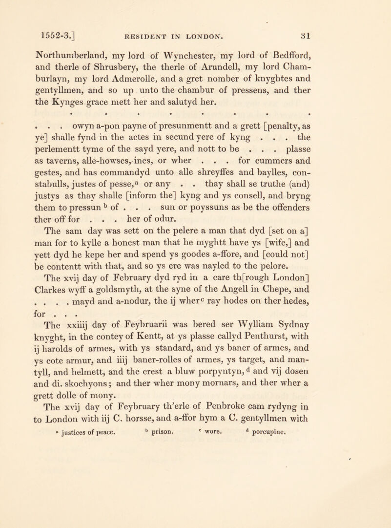 Northumberland^ my lord of Wynchester, my lord of Bedfford, and therle of Shrusbery, the therle of Arundell, my lord Cham- burlayn, my lord Admerolle, and a gret nomber of knyghtes and gentyllmen, and so up unto the chambur of pressens, and ther the Kynges grace mett her and salutyd her. • «••••• « . . . owyn a-pon payne of presunmentt and a grett [penalty, as ye] shalle fynd in the actes in secund yere of kyng . . . the perlementt tyme of the sayd yere, and nott to be . . . plasse as taverns, alle-howses, ines, or wher . . . for cummers and gestes, and has commandyd unto alle shreyffes and baylles, con- stabulls, justes of pesse,a or any . . thay shall se truthe (and) justys as thay shalle [inform the] kyng and ys consell, and bryng them to pressun b of . . . sun or poyssuns as be the offenders ther off for . . . her of odur. The sam day was sett on the pelere a man that dyd [set on a] man for to kylle a honest man that he myghtt have ys [wife,] and yett dyd he kepe her and spend ys goodes a-ffore, and [could not] be contentt with that, and so ys ere was nayled to the pelore. The xvij day of February dyd ryd in a care th[rough London] Clarkes wyff a goldsmyth, at the syne of the Angell in Chepe, and . . . . mayd and a-nodur, the ij wherc ray hodes on ther hedes, for . . . The xxiiij day of Feybruarii was bered ser Wylliam Sydnay knyght, in the contey of Kentt, at ys plasse callyd Penthurst, with ij harolds of armes, with ys standard, and ys baner of armes, and ys cote armur, and iiij baner-rolles of armes, ys target, and man- tyll, and helmett, and the crest a bluw porpyntyn,d and vij dosen and di. skochyons; and ther wher mony mornars, and ther wher a grett dolle of mony. The xvij day of Feybruary th’erle of Penbroke cam rydyng in to London with iij C. horsse, and a-ffor hym a C. gentyllmen with a justices of peace. b prison. c wore. d porcupine.