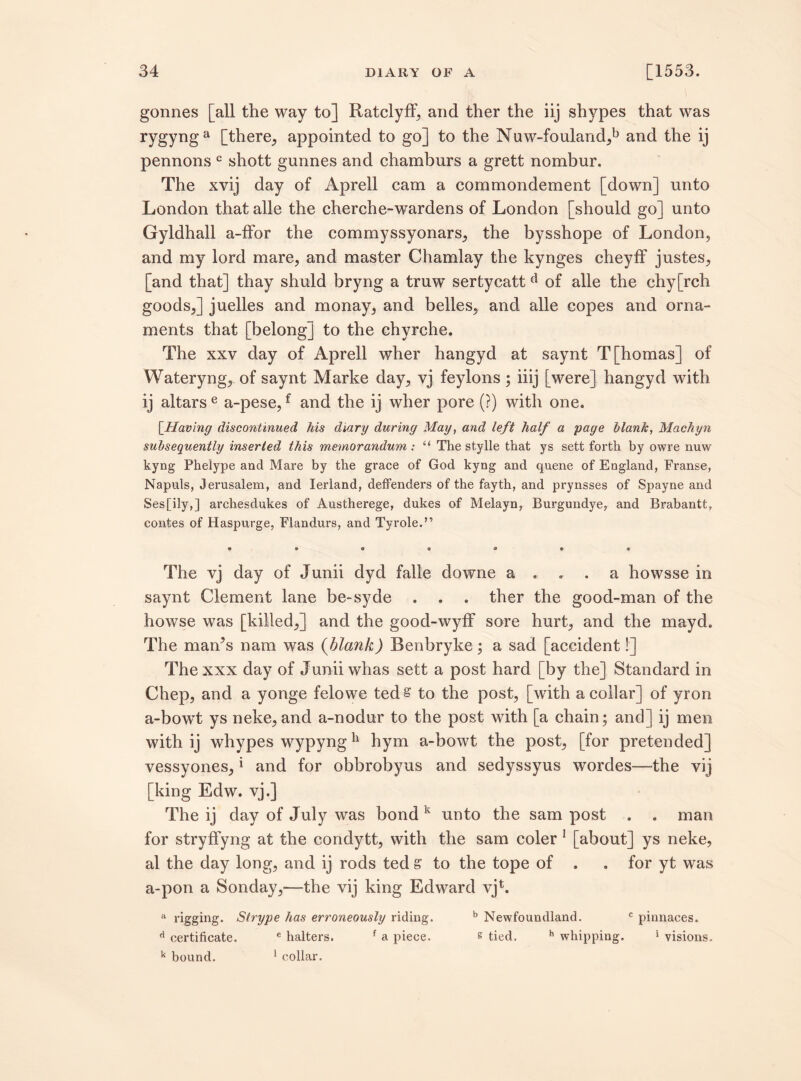 gonnes [all the way to] Ratclyff, and ther the iij shypes that was rygyng a [there, appointed to go] to the Nuw-fouland,b and the ij pennons c sliott gunnes and chamburs a grett nombur. The xvij day of Aprell cam a commondement [down] unto London that alle the cherche-wardens of London [should go] unto Gyldhall a-ffor the commyssyonars, the bysshope of London, and my lord mare, and master Chamlay the kynges cheyfF justes, [and that] thay shuld bryng a truw sertycatt d of alle the chy[rch goods,] juelles and monay, and belles, and alle copes and orna¬ ments that [belong] to the chyrche. The xxv day of Aprell wher hangyd at saynt T[homas] of Wateryng, of saynt Marke day, vj feylons ; iiij [were] hangyd with ij altars e a-pese,f and the ij wher pore (?) with one. [.Having discontinued his diary during May, and left half a page blank, Machyn subsequently inserted this memorandum : “ The stylle that ys sett forth by owre nuw kyng Phelype and Mare by the grace of God kyng and quene of England, Franse, Napuls, Jerusalem, and Ierland, deffenders of the fayth, and prynsses of Spayne and Ses[ily,] archesdukes of Austherege, dukes of Melayn, Burgundye, and Brabantt, contes of Haspurge, Flandurs, and Tyrole.” The vj day of Junii dyd falle downe a ... a howsse in saynt Clement lane be-syde . . . ther the good-man of the howse was [killed,] and the good-wyff sore hurt, and the mayd. The man’s nam was (blank) Benbryke; a sad [accident!] The xxx day of Junii whas sett a post hard [by the] Standard in Chep, and a yonge felowe teds to the post, [with a collar] of yron a-bowTt ys neke, and a-nodur to the post with [a chain; and] ij men with ij whypes wypyng11 hym a-bowt the post, [for pretended] vessyones, * and for obbrobyus and sedyssyus wordes—the vij [king Edw. vj.] The ij day of July was bond k unto the sam post . . man for stryffyng at the condytt, with the sam coler 1 [about] ys neke, al the day long, and ij rods ted s to the tope of . . for yt was a-pon a Sonday,—the vij king Edward vjb a rigging. Strype has erroneously riding. b Newfoundland. c pinnaces. d certificate. e halters. f a piece. & tied. h whipping. * visions. k bound. 1 collar.