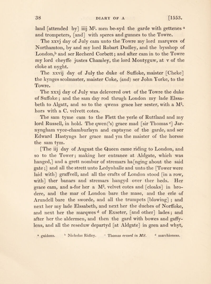 land [attended by] iiij M1. men be-syd the garde with gettenes a and trompeters, [and] with speres and gunnes to the Towre. The xxvj day of July cam unto the Towre my lord marqwes of Northamton, by and my lord Robart Dudley, and the bysshop of London,*3 and ser Recherd Corbett; and after cam in to the Towre my lord cheyffe justes Chamley, the lord Montyguw, at v of the cloke at nyght. The xxvij day of July the duke of Sulfoke, maister [Cheke] the kynges scolmaster, maister Coke, (and) ser John Yorke, to the Towre. The xxxj day of July was delevered owt of the Towre the duke of Suffoke; and the sam day rod thrugh London my lade Elssa- beth to Algatt, and so to the qwens grace her sester, with a Mb hors with a C. velvett cotes. The sam tyme cam to the Flett the yerle of Ruttland and my lord Russell, in hold. The qwen(^s) grace mad [sir Thomas c] Jar- nyngham vyce-chamburlayn and captayne of the garde, and ser Edward Hastyngs her grace mad ym the maister of the horsse the sam tym. [The iij day of August the Queen came riding to London, and so to the Tower; making her entrance at Aldgate, which was hanged,] and a grett nombur of stremars ha[nging about the said gate;] and all the strett unto Ledynhalle and unto the [Tower were laid with] graffvell, and all the crafts of London stood [in a row, with] ther banars and stremars hangyd over ther heds. Her grace cam, and a-for her a Mb velvet cotes and [cloaks] in bro- dere, and the mar of London bare the mase, and the erle of Arundell bare the sworde, and all the trumpets [blowing] ; and next her my lade Elssabeth, and next her the duches of Norffoke, and next her the marqwes d of Exseter, [and other] lades; and after her the aldermen, and then the gard with bowes and gaffy- lens, and all the reseduw departyd [at Aldgate] in gren and whyt, a guidons. b Nicholas Ridley. c Thomas erased in MS. d marchioness.