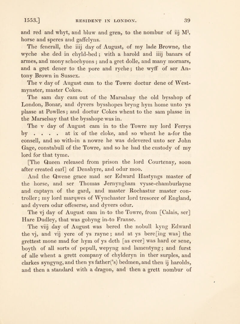 and red and whyt, and bluw and gren, to the nombnr of iij Mb horse and speres and gaffelyns. The fenerall, the iiij day of August, of my lade Browne, the wyche she ded in chyld-bed; with a harold and iiij banars of armes, and mony schochyons; and a gret dolle, and many mornars, and a gret dener to the pore and ryche; the wyff of ser An^ tony Brown in Sussex. The y day of August cam to the Towre doctur dene of West- mynster, master Cokes. The sam day cam out of the Marsalsay the old bysshop of London, Bonar, and dyvers bysshopes bryng hym home unto ys plasse at Powlles; and doctur Cokes whent to the sam plasse in the Marselsay that the bysshope was in. The y day of August cam in to the Towre my lord Ferrys by ... at ix of the cloke, and so whent he a-for the consell, and so with-in a nowre he was delevered unto ser John Gage, constabull of the Towre, and so he had the custody of my lord for that tvme. [The Queen released from prison the lord Courtenay, soon after created earl] of Denshyre, and odur moo. And the Qwene grace mad ser Edward Hastyngs master of the horse, and ser Thomas Jernyngham vysse-chamburlayne and captayn of the gard, and master Rochastur master con¬ troller; my lord marqwes of Wynchaster lord tresorer of England, and dyvers odur offeserse, and dyvers odur. The vj day of August cam in to the Towre, from [Calais, ser] Hare Dudley, that was gohyng in-to Franse. The viij day of August was bered the nobull kyng Edward the vj, and vij yere of ys rayne; and at ys bere[ing was] the grettest mone mad for hym of ys deth [as ever] was hard or sene, boyth of all sorts of pepull, wepyng and lamentyng; and furst of alle whent a grett company of chylderyn in ther surples, and clarkes syngyng, and then ys father(*s) bedmen, and then ij harolds, and then a standard with a dragon, and then a grett nombur of
