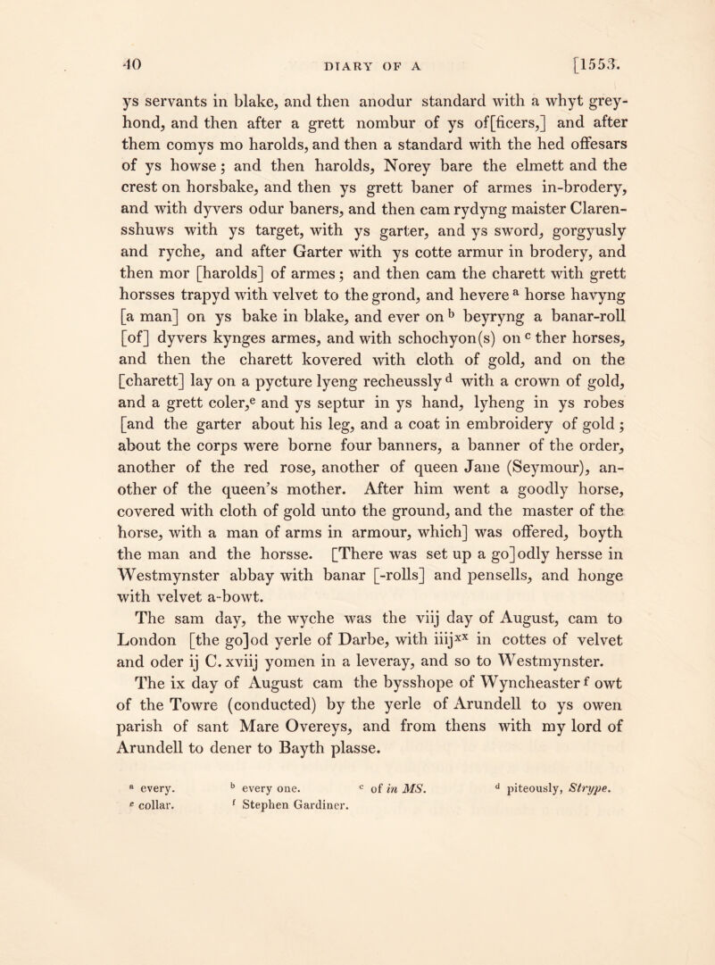 ys servants in blake, and then anodur standard with a whyt grey- hond, and then after a grett nombur of ys officers,] and after them comys mo harolds, and then a standard with the hed offesars of ys howse; and then harolds, Norey bare the elmett and the crest on horsbake, and then ys grett baner of armes in-brodery, and with dyvers odur baners, and then cam rydyng maister Claren- sshnws with ys target, with ys garter, and ys sword, gorgyusly and ryche, and after Garter with ys cotte armur in brodery, and then mor [harolds] of armes; and then cam the charett with grett horsses trapyd with velvet to the grond, and hevere a horse havyng [a man] on ys bake in blake, and ever on b beyryng a banar-roll [of] dyvers kynges armes, and with schochyon(s) onc ther horses, and then the charett kovered with cloth of gold, and on the [charett] lay on a pycture lyeng recheussly d with a crown of gold, and a grett coler,e and ys septur in ys hand, lyheng in ys robes [and the garter about his leg, and a coat in embroidery of gold ; about the corps were borne four banners, a banner of the order, another of the red rose, another of queen Jane (Seymour), an¬ other of the queen’s mother. After him went a goodly horse, covered with cloth of gold unto the ground, and the master of the horse, with a man of arms in armour, which] was offered, boyth the man and the horsse. [There was set up a go] odly hersse in Westmynster abbay with banar [-rolls] and pensells, and honge with velvet a-bowt. The sam day, the wyche was the viij day of August, cam to London [the go]od yerle of Darbe, with iiijxX in cottes of velvet and oder ij C.xviij yomen in a leveray, and so to Westmynster. The ix day of August cam the bysshope of Wyncheasterf owt of the Towre (conducted) by the yerle of Arundell to ys owen parish of sant Mare Overeys, and from thens with my lord of Arundell to dener to Bayth plasse. a every. b every one. c of in MS. d piteously, Strype. e collar. 1 Stephen Gardiner.