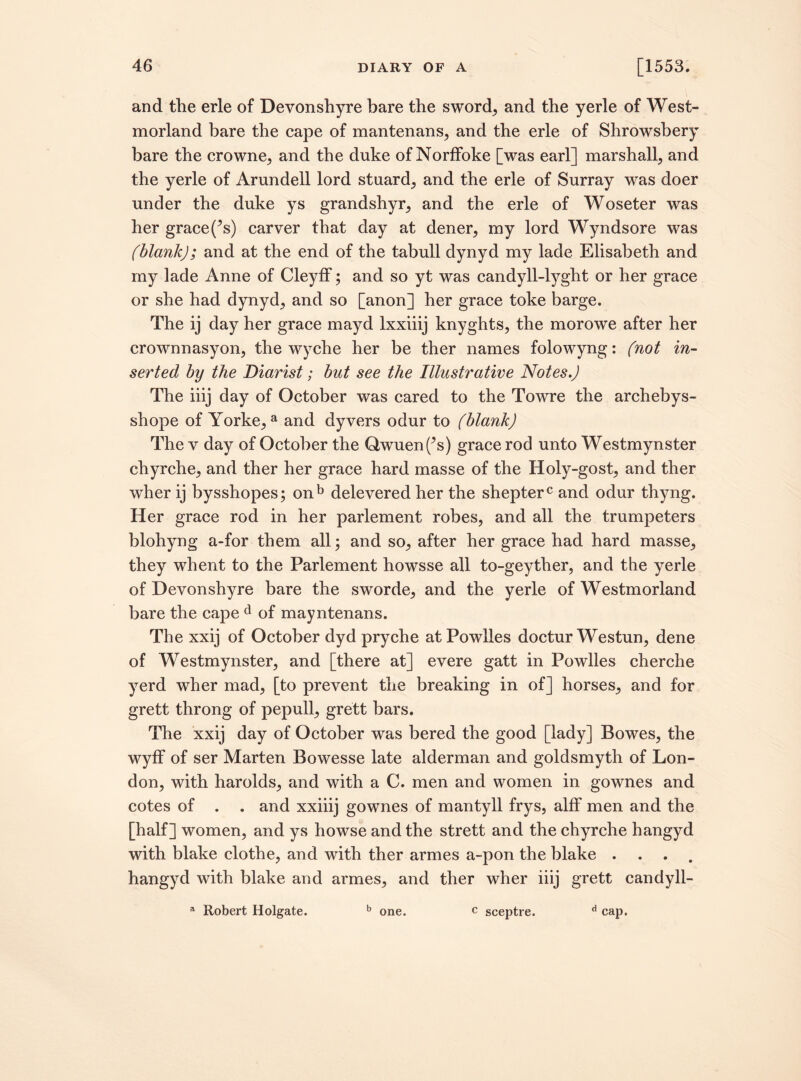 and the erle of Devonshyre bare the sword, and the yerle of West¬ morland bare the cape of mantenans, and the erle of Shrowsbery bare the crowne, and the duke of Norffoke [was earl] marshall, and the yerle of Arundell lord stuard, and the erle of Surray was doer under the duke ys grandshyr, and the erle of Woseter was her grace^s) carver that day at dener, my lord Wyndsore was (blank); and at the end of the tabull dynyd my lade Elisabeth and my lade Anne of Cleyff; and so yt was candyll-lyght or her grace or she had dynyd, and so [anon] her grace toke barge. The ij day her grace mayd lxxiiij knyghts, the morowe after her crownnasyon, the wyche her be ther names folowyng: (not in¬ serted by the Diarist; but see the Illustrative Notes.) The iiij day of October was cared to the Towre the archebys- shope of Yorke,a and dyvers odur to (blank) The v day of October the Owuen(^s) grace rod unto Westmynster chyrche, and ther her grace hard masse of the Holy-gost, and ther wher ij bysshopes; onb delevered her the shepterc and odur thyng. Her grace rod in her parlement robes, and all the trumpeters blohyng a-for them all; and so, after her grace had hard masse, they whent to the Parlement howsse all to-geyther, and the yerle of Devonshyre bare the sworde, and the yerle of Westmorland bare the cape d of mayntenans. The xxij of October dyd pryche at Powlles doctur Westun, dene of Westmynster, and [there at] evere gatt in Powlles cherche yerd wher mad, [to prevent the breaking in of] horses, and for grett throng of pepull, grett bars. The xxij day of October was bered the good [lady] Bowes, the wyff of ser Marten Bowesse late alderman and goldsmyth of Lon¬ don, with harolds, and with a C. men and women in gownes and cotes of . . and xxiiij gownes of mantyll frys, alff men and the [half] women, and ys howse and the strett and the chyrche hangyd with blake clothe, and with ther armes a-pon the blake .... hangyd with blake and armes, and ther wher iiij grett candyll- a Robert Holgate. b one. c sceptre. d cap.