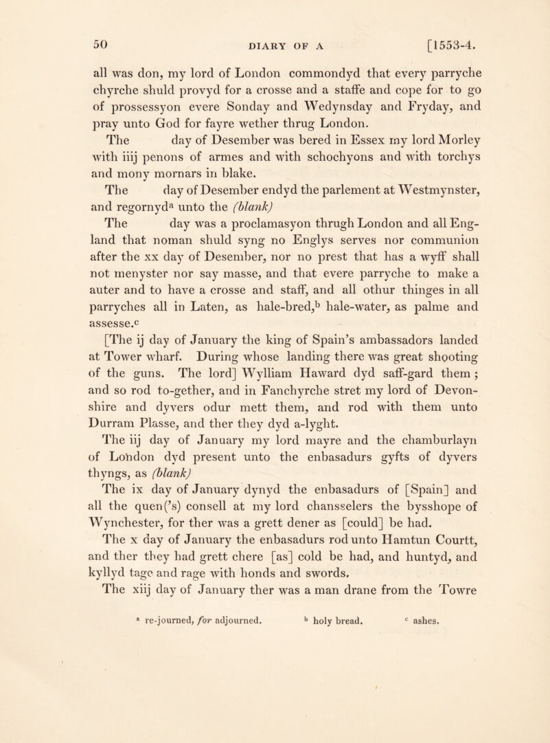 all was don, my lord of London commondyd that every parryche chyrche shuld provyd for a crosse and a staffe and cope for to go of prossessyon evere Sonday and Wedynsday and Fryday, and pray unto God for fayre wether thrug London. The day of Desember was bered in Essex my lord Morley with iiij penons of armes and with schochyons and with torchys and mony mornars in blake. The day of Desember endyd the parlement at Westmynster, and regornyda unto the (blank) The day was a proclamasyon thrugh London and all Eng¬ land that noman shuld syng no Englys serves nor communion after the xx day of Desember, nor no prest that has a wyff shall not menyster nor say masse, and that evere parryche to make a auter and to have a crosse and staff, and all othur thinges in all parryches all in Laten, as hale-bred,b hale-water, as palme and assessed [The ij day of January the king of Spain’s ambassadors landed at Tower wharf. During whose landing there was great shooting of the guns. The lord] Wylliam Haward dyd saff-gard them ; and so rod to-gether, and in Fanchyrche stret my lord of Devon¬ shire and dyvers odur mett them, and rod with them unto Durrani Plasse, and ther they dyd a-lyght. The iij day of January my lord mayre and the chamburlayn of London dyd present unto the enbasadurs gyfts of dyvers thyngs, as (blank) The ix day of January dynyd the enbasadurs of [Spain] and all the quenf’s) consell at my lord chansselers the bysshope of Wynchester, for ther was a grett dener as [could] be had. The x day of January the enbasadurs rod unto Hamtun Courtt, and ther they had grett chere [as] cold be had, and huntyd, and kyllyd tagc and rage with honds and swords. The xiij day of January ther was a man drane from the Towre a re-journed, for adjourned. b holy bread. c ashes.