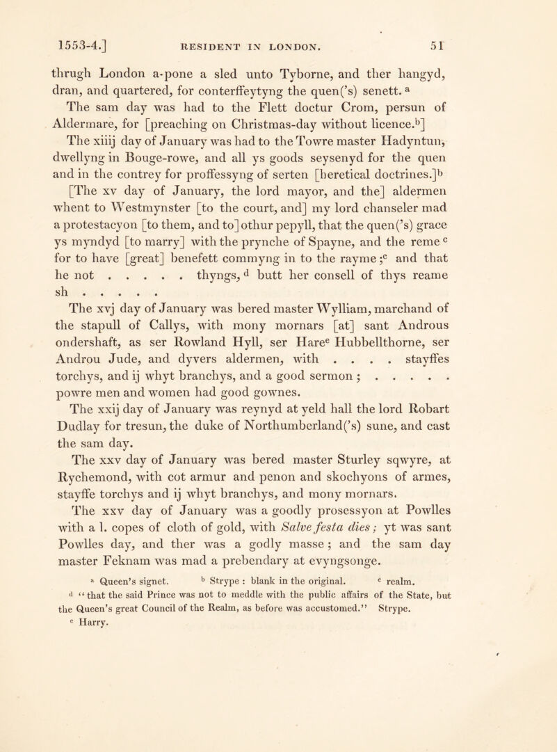 thrugh London a-pone a sled unto Tyborne, and ther hangyd, dran, and quartered, for conterffeytyng the quen(’s) senett. a The sam day was had to the Flett doctur Crom, persun of Aldermare, for [preaching on Christraas-day without licence.^] The xiiij day of January was had to the Towre master Hadyntun, dwellyng in Bouge-rowe, and all ys goods seysenyd for the quen and in the contrey for proffessyng of serten [heretical doctrines.]^ [The xv day of January, the lord mayor, and the] aldermen whent to Westmynster [to the court, and] my lord chanseler mad a protestacy on [to them, and to] othur pepyll, that the quen(’s) grace ys myndyd [to marry] with the prynche of Spayne, and the reme c for to have [great] benefett commyng in to the rayme ;c and that he not.thyngs, d butt her consell of thys reame sh. The xvj day of January was bered master Wylliam, marchand of the stapull of Callys, with mony mornars [at] sant Androus ondershaft, as ser Rowland Hyll, ser Haree Hubbellthorne, ser Androu Jude, and dyvers aldermen, with .... stayffes torchys, and ij whyt branchys, and a good sermon ;. powre men and women had good gownes. The xxij day of January was reynyd at yeld hall the lord Robart Dudlay for tresun, the duke of Northumberland(’s) sune, and cast the sam day. The xxv day of January was bered master Sturley sqwyre, at Rychemond, with cot armur and penon and skochyons of armes, stayffe torchys and ij whyt branchys, and mony mornars. The xxv day of January was a goodly prosessyon at Powlles with a 1. copes of cloth of gold, with Salve festa dies; yt was sant Powlles day, and ther was a godly masse; and the sam day master Feknam was mad a prebendary at evyngsonge. a Queen’s signet. b Strype : blank in the original. c realm. <l “ that the said Prince was not to meddle with the public affairs of the State, hut the Queen’s great Council of the Realm, as before was accustomed.” Strype. e Harry.