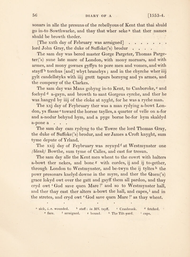 sonars in alle the presuns of the rebellyous of Kent that thai shuld go in-to Sowthwarke, and thay that wher seke a that ther names shuld be browth theder. [The xxth day of February was arraigned]. lord John Gray, the duke of Suffokef’s) brodur .... The sam day was bered master Gorge Pargeter, Thomas Parge¬ ter (’s) sune late mare of London, with mony mornars, and with armes, and mony gownes gyffyn to pore men and vomen, and with stayffb torchus [and] whyt branchys ; and in the chyrche wheriiij gylt candellstyks with iiij grett tapurs bornyng and ys armes, and the compeny of the Clarkes. The sam day was Mans gohyng in-to Kent, to Canboroke,c and fochyd d a-gayn, and browth to sant Gorgeus cyrche, and ther he was hangyd by iiij of the cloke at nyght, for he was a ryche man. The xxj day of Feybruary ther was a man rydying a-bowt Lon¬ don, ys ffasse e toward the horsse taylles, a quarter of velle on a-for and a-nodur behynd hym, and a pyge borne be-for hym skaldyd a-pone a . The sam day cam rydyng to the Towre the lord Thomas Gray, the duke of Suffoke(’s) brodur, and ser James a Croft knyght, sum tyme depute of Yrland. The xxij day of Feybruary was reynydf at Westmynster one (blank) Bowthe, sum tyme of Calles, and cast for tresun. The sam day alle the Kent men whent to the cowrt with halters a-bowt ther nekes, and bone s with cordes, ij and ij to-gether, through London to Westmynster, and be-twyn the ij tyltesh the powr presonars knelyd downe in the myre, and ther the Quen(’s) grace lokyd owt over the gatt and gayff them all pardon, and thay cryd owt c God save quen Mare P and so to Westmynster hall, and ther thay cast ther alters a-bowt the hall, and capes,1 and in the stretes, and cryd owt c God save quen Mare P as thay whent. • • • • ♦ • a sick, i. e. wounded. b staff : in MS. tayff. c Cranbrook. d fetched. € face. f arraigned. s bound. h The Tilt-yard. ' caps.