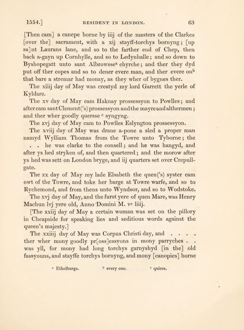 [Then cam] a canepe borne by iiij of the masters of the Clarkes [over the] sacrament, with a xij stayff-torchys bornyng; [up sa]nt Laurans lane, and so to the farther end of Chep, then back a-gayn up Cornhylle, and so to Ledynhalle; and so down to Byshopegatt unto sant Albrowssea chyrche; and ther they dyd put off ther copes and so to dener evere man, and ther evere onb that bare a stremar had monay, as they wher of bygnes ther. The xiiij day of May was creatyd my lord Garrett the yerle of Kyldare. The xv day of May cam Haknay prossessyon to Powlles; and after cam santClement(’s) prossessyon and the mayreandalthermen; and ther wher goodly quersse c syngyng. The xvj day of May cam to Powlles Eslyngton prossessyon. The xviij day of May was drane a-pone a sled a proper man namyd Wylliam Thomas from the Towre unto Tyborne; the . . he was clarke to the consell; and he was hangyd, and after ys hed stryken of, and then quartered; and the morow after ys hed was sett on London bryge, and iij quarters set over Crepull- gate. The xx day of May my lade Elsabeth the quen(’s) syster cam owt of the Towre, and toke her barge at Towre warfe, and so to Rychemond, and from thens unto Wyndsor, and so to Wodstoke. The xvj day of May, and the furst yere of quen Mare, was Henry Machun lvj yere old, Anno ’Domini M. vc liiij. [The xxiij day of May a certain woman was set on the pillory in Cheapside for speaking lies and seditious words against the queen’s majesty.] The xxiiij day of May was Corpus Christi day, and . . ther wher mony goodly pr[oss]essvons in mony parryches . was yll, for mony had long torchys garnyshyd [in the] old fassyouns, and stayffe torchys bornyng, and mony [canopies] borne