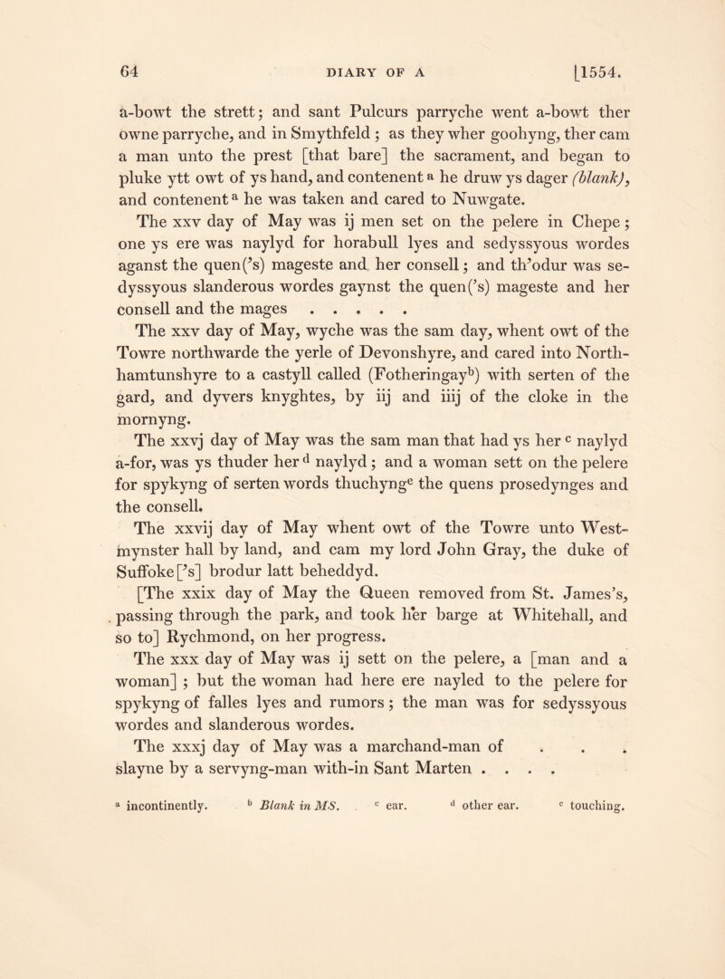 a-bowt the strett; and sant Pulcnrs parryche went a-bowt ther owne parryche, and in Smythfeld ; as they wher goohyng, ther cam a man unto the prest [that bare] the sacrament, and began to pluke ytt owt of ys hand, and contenent a he druw ys dager (blank), and contenenta he was taken and cared to Nuwgate. The xxy day of May was ij men set on the pelere in Chepe; one ys ere was naylyd for horabull lyes and sedyssyous wordes aganst the quenf’s) mageste and her consell; and tldodur was se¬ dyssyous slanderous wordes gaynst the quen(’s) mageste and her consell and the mages. The xxv day of May, wyche was the sam day, whent owt of the Towre northwarde the yerle of Devonshyre, and cared into North- ham tunshyre to a castyll called (Fotheringayb) with serten of the gard, and dyvers knyghtes, by iij and iiij of the cloke in the mornyng. The xxvj day of May was the sam man that had ys her c naylyd a-for, was ys thuder her d naylyd; and a woman sett on the pelere for spykyng of serten words thuchynge the quens prosedynges and the consell. The xxvij day of May whent owt of the Towre unto West- inynster hall by land, and cam my lord John Gray, the duke of Suffoke [>s] brodur latt beheddyd. [The xxix day of May the Queen removed from St. James’s, passing through the park, and took her barge at Whitehall, and so to] Rychmond, on her progress. The xxx day of May was ij sett on the pelere, a [man and a woman] ; but the woman had here ere nayled to the pelere for spykyng of falles lyes and rumors; the man was for sedyssyous wordes and slanderous wordes. The xxxj day of May was a marchand-man of slayne by a servyng-man with-in Sant Marten .... a incontinently. b Blank in MS. c ear. d other ear. e touching.