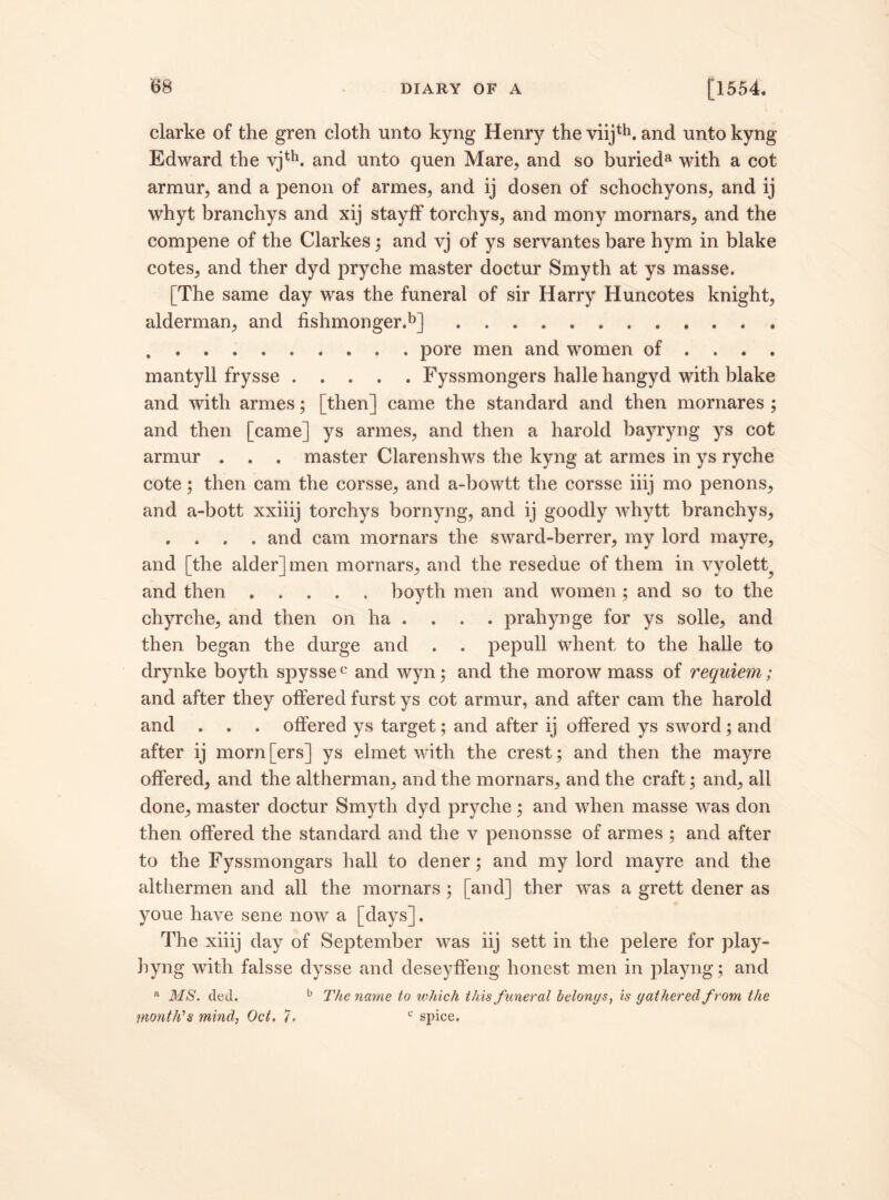 clarke of the gren cloth unto kyng Henry the viijth. and unto kyng Edward the vjth. and unto quen Mare, and so burieda with a cot armur, and a penon of armes, and ij dosen of schochyons, and ij whyt branchys and xij stayfF torchys, and mony mornars, and the compene of the Clarkes ; and vj of ys servantes bare hym in blake cotes, and ther dyd pryche master doctur Smyth at ys masse. [The same day was the funeral of sir Harry Huncotes knight, alderman, and fishmonger.b] ............ . . . . . . . . . . pore men and women of ... . mantyll frysse ..... Fyssmongers halle hangyd with blake and with armes; [then j came the standard and then mornares ; and then [came] ys armes, and then a harold bayryng ys cot armur . . . master Clarenshws the kyng at armes in ys ryche cote; then cam the corsse, and a-bowtt the corsse iiij mo penons, and a-bott xxiiij torchys bornyng, and ij goodly whytt branchys, . . . . and cam mornars the sward-berrer, my lord mayre, and [the alder] men mornars, and the resedue of them in vyolett, and then.boyth men and women ; and so to the chyrche, and then on ha . . . . prahynge for ys solle, and then began the durge and . . pepull whent to the halle to drynke boyth spyssec and wyn; and the morow mass of requiem; and after they offered furst ys cot armur, and after cam the harold and . . . offered ys target; and after ij offered ys sword ; and after ij morn[ers] ys elmet with the crest; and then the mayre offered, and the altherman, and the mornars, and the craft; and, all done, master doctur Smyth dyd pryche; and when masse was don then offered the standard and the v penonsse of armes ; and after to the Fyssmongars hall to dener; and my lord mayre and the althermen and all the mornars; [and] ther was a grett dener as youe have sene now a [days]. The xiiij day of September was iij sett in the pelere for play- hyng with falsse dysse and deseyffeng honest men in playng; and a MS. ded. b The name to 'which this funeral belongs, is gathered from the month's mind, Oct, 7, c spice.