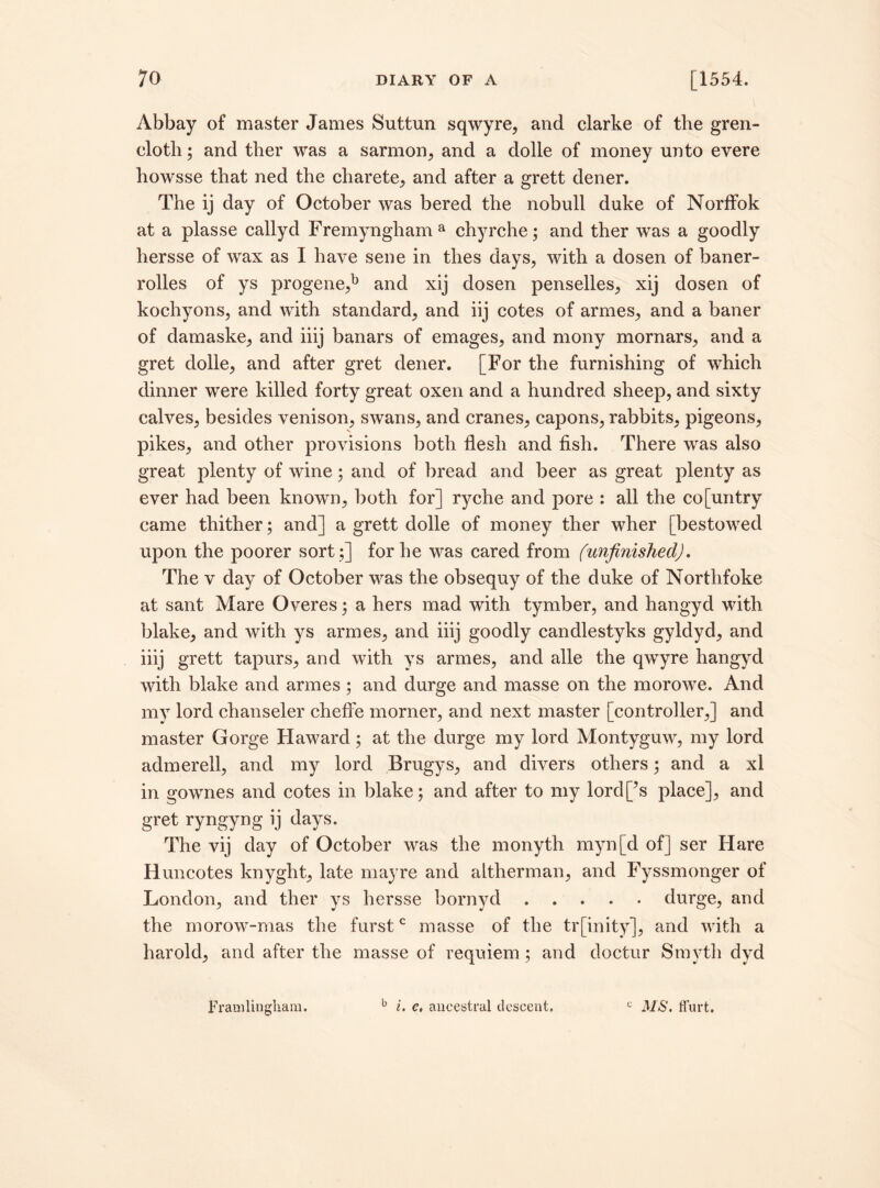 Abbay of master James Suttun sqwyre, and clarke of the gren- clotli; and ther was a sarmon, and a dolle of money unto evere howsse that ned the charete, and after a grett dener. The ij day of October was bered the nobull duke of Norffok at a plasse callyd Fremyngham a chyrche; and ther was a goodly hersse of wax as I have sene in thes days, with a dosen of baner- rolles of ys progene,b and xij dosen penselles, xij dosen of kochyons, and with standard, and iij cotes of armes, and a baner of damaske, and iiij banars of emages, and mony mornars, and a gret dolle, and after gret dener. [For the furnishing of which dinner were killed forty great oxen and a hundred sheep, and sixty calves, besides venison, swans, and cranes, capons, rabbits, pigeons, pikes, and other provisions both flesh and fish. There was also great plenty of wine; and of bread and beer as great plenty as ever had been known, both for] ryche and pore : all the co[untry came thither; and] a grett dolle of money ther wher [bestowed upon the poorer sort;] for he was cared from (unfinished). The v day of October was the obsequy of the duke of Northfoke at sant Mare Overes; a hers mad with tymber, and hangyd with blake, and with ys armes, and iiij goodly candlestyks gyldyd, and iiij grett tapurs, and with ys armes, and alle the qwyre hangyd with blake and armes ; and durge and masse on the morowe. And my lord chanseler cheffe morner, and next master [controller,] and master Gorge Haward; at the durge my lord Montyguw, my lord admerell, and my lord Brugys, and divers others; and a xl in gownes and cotes in blake; and after to my lord[’s place], and gret ryngyng ij days. The vij day of October was the monyth myn[d of] ser Hare Huncotes knyght, late may re and altherman, and Fyssmonger of London, and ther ys hersse bornyd.durge, and the morow-mas the furstc masse of the tr[inity], and with a harold, and after the masse of requiem ; and doctur Smyth dyd Framlingham. b i. c, ancestral descent. « MS. Hurt.